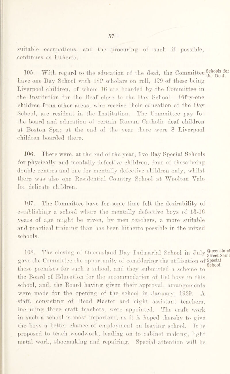 suitable occupations, and the procuring1 of sucli if possible, continues as hitherto. 105. With regard to the education of the deaf , the Committee the°Deaf0r have one Day School with ISO' scholars on roll, 129 of these being Liverpool children, of whom 16 are boarded by the Committee in the Institution for the Deaf close to the Day School. Fifty-one children from other areas, who> receive their education at the Day School, are resident in the Institution. The Committee pay for the board and education of certain Homan Catholic deaf children at Boston Spa; at the end of the year there were 8 Liverpool children boarded there. 106. There were, at the end of the year, five Day Special Schools for physically and mentally defective children, four of these being double centres and one for mentally defective children only, whilst there was also one Residential Country School at Woolton Yale for delicate children. 107. The Committee have for some time felt the desirability of establishing a school where the mentally defective boys of 13-16 years of age might be given, by men teachers, a more suitable and practical training than has been hitherto possible in the mixed schools. 108. The closing of Queensland Day Industrial School in July gtree?Senk gave the Committee the opportunity of considering the utilisation of Special . 1 . School these premises tor such a school, and they submitted a scheme to the Board of Education for the accommodation of 150 boys in this school, and, the Board having given their approval, arrangements were made for the opening of the school in January, 1929. A staff, consisting of Head Master and eight assistant teachers, including three craft teachers, were appointed. The craft work in such a school is most important, as it is hoped thereby to give the boys a better chance of employment on leaving school. It is proposed to teach woodwork, leading on to cabinet making, light metal work, shoemaking and repairing. Special attention will be