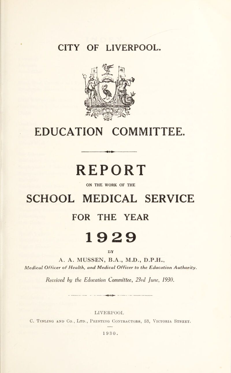 EDUCATION COMMITTEE. REPORT ON THE WORK OF THE SCHOOL MEDICAL SERVICE FOR THE YEAR 19 29 A. A, MUSSEN, B.A., M.D., D.P.H., Medical Officer of Health, and Medical Officer to the Education Authority. Received by the Education Committee, 23rd June, 1930. LIVERPOOL C. Tinling and Co., Ltd., Printing Contractors, 53, Victoria Street.