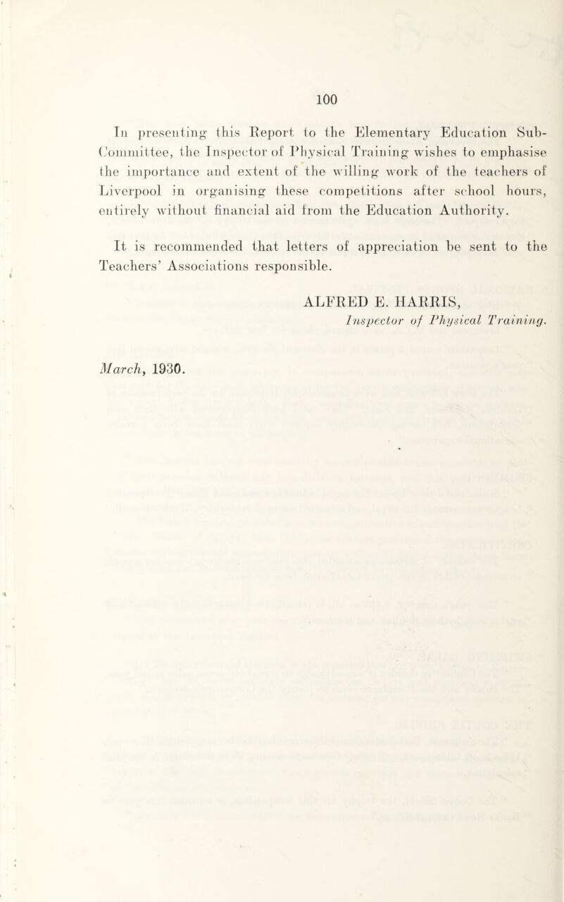 In presenting this Report to the Elementary Education Sub¬ committee, the Inspector of Physical Training wishes to emphasise the importance and extent of the willing work of the teachers of Liverpool in organising these competitions after school hours, entirely without financial aid from the Education Authority. It is recommended that letters of appreciation be sent to the Teachers’ Associations responsible. ALFRED E. HARRIS, Inspector of Physical Training. March, 1930.