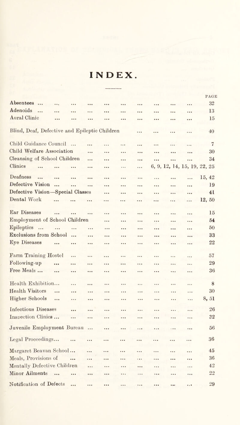 Absentees ... Adenoids ... Aural Clinic PAGE 32 13 15 Blind, Deaf, Defective and Epileptic Children 40 Child Guidance Council ... Child Welfare Association Cleansing of School Children Clinics 7 30 34 6, 9, 12, 14, 15, 19, 22, 25 Deafness ... ... ... .. Defective Vision ... Defective Vision—Special Classes Dental Work 15, 42 19 41 12, 50 Ear Diseases Employment of School Children Epileptics ... Exclusions from School ... Eye Diseases 15 64 50 33 22 Farm Training Hostel Following-up Free Meals ... 57 29 36 Health Exhibition... Health Visitors Higher Schools Infectious Diseases Inspection Clinics ... Juvenile Employment Bureau ... 8 30 8, 51 26 32 56 Legal Proceedings... 36 Margaret Beavan School... Meals, Provisions of Mentally Defective Children Minor Ailments 45 36 42 22 Notification of Defects 29