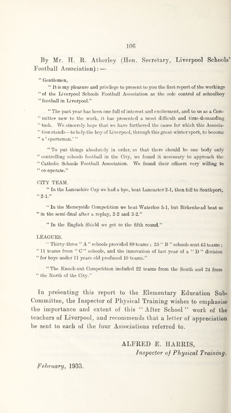 By Mr. H. R. Atlierley (Hon. Secretary, Liverpool Schools’ Football Association): — “ Gentlemen, “ It is my pleasure and privilege to present to you the first report of the workings “ of the Liverpool Schools Football Association as the sole control of schoolboy “ football in Liverpool.” “ The past year has been one full of interest and excitement, and to us as a Com- “ rnittee new to the work, it has presented a most difficult and time-demanding “ task. We sincerely hope that we have furthered the cause for which this Associa- “ tion stands—to help the boy of Liverpool, through this great winter sport, to become “ a ‘ sportsman.’ ” “ To put things absolutely in order, so that there should be one body only “ controlling schools football in the City, we found it necessary to approach the “ Catholic Schools Football Association. We found their officers very willing to “ co-operate.” CITY TEAM. “ In the Lancashire Cup we had a bye, beat Lancaster 3-1, then fell to Southport, “2-1.” “In the Merseyside Competition we beat Waterloo 5-1, but Birkenhead beat us “ in the semi-final after a replay, 2-2 and 3-2.”  In the English Shield we got to the fifth round.” LEAGUES. “ Thirty-three “ A ” schools provided 89 teams ; 35 “ B ” schools sent 45 teams ; “11 teams from “ C ” schools, and the innovation of last year of a “ D ” division “ for boys under 11 years old produced 10 teams.” “ The Knock-out Competition included 22 teams from the South and 24 from “ the North of the City.” In presenting this report to tbe Elementary Education Sub- Committee, tbe Inspector of Physical Training wishes to emphasise the importance and extent of this “ After School ” work of the teachers of Liverpool, and recommends that a letter of appreciation be sent to each of the four Associations referred to. ALFRED E. HARRIS, Inspector of Physical Training. February, 1933. u 7