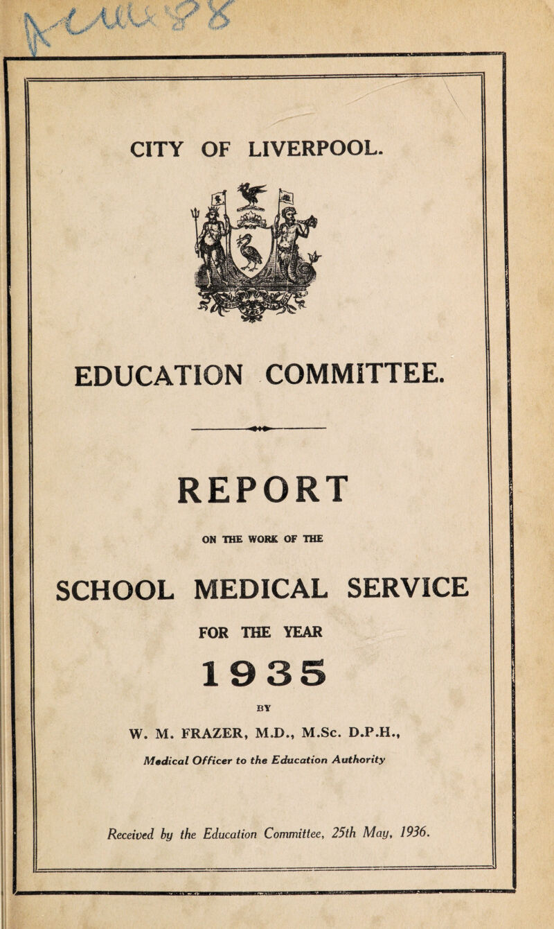 j 411 i' k ' W ■’W ■- d C*> CITY OF LIVERPOOL. EDUCATION COMMITTEE. REPORT ON THE WORK OF THE SCHOOL MEDICAL SERVICE FOR THE YEAR 1935 BY W. M. FRAZER, M.D., M.Sc. D.P.H., Medical Officer to the Education Authority