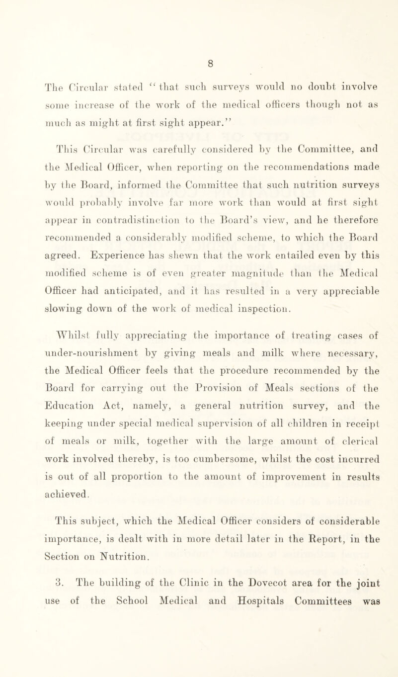 The Circular stated “ that such surveys would no doubt involve some increase of the work of the medical officers though not as much as might at first sight appear.” This Circular was carefully considered by the Committee, and the Medical Officer, when reporting on the recommendations made by the Board, informed the Committee that such nutrition surveys would probably involve far more work than would at first sight appear in contradistinction to the Board’s view, and he therefore recommended a considerably modified scheme, to which the Board agreed. Experience has shewn that the work entailed even by this modified scheme is of even greater magnitude than the Medical Officer had anticipated, and it lias resulted in a very appreciable slowing down of the work of medical inspection. Whilst fully appreciating the importance of treating cases of under-nourishment by giving meals and milk where necessary, the Medical Officer feels that the procedure recommended by the Board for carrying out the Provision of Meals sections of the Education Act, namely, a general nutrition survey, and the keeping under special medical supervision of all children in receipt of meals or milk, together with the large amount of clerical work involved thereby, is too cumbersome, whilst the cost incurred is out of all proportion to the amount of improvement in results achieved. This subject, which the Medical Officer considers of considerable importance, is dealt with in more detail later in the Report, in the Section on Nutrition. 3. The building of the Clinic in the Dovecot area for the joint use of the School Medical and Hospitals Committees was