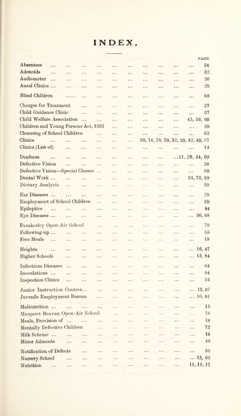 INDEX. Absentees Adenoids Audiometer ... Aural Clinics ... Blind Children Charges for Treatment Child Guidance Clinic Child Welfare Association ... Children and Young Persons Act, 1933 Cleansing of School Children Clinics Clinics (List of) PAGE 54- • •• ••• • • • ••• v X 09 • •• ••• ••• ••• • •• ••• ••• ••• Uv 29 • ••• ••• ••• ... ... ... ... 08 ... ... ... ... XJ f ... ... ... ... 57 . 43, 56, 60 ... ... ... ... 59 ... ... ... ... 62 10, 14, 28, 29, 32, 39, 42, 49, 57 14 ... ... ... ... a a Deafness Defective Vision Defective Vision—Special Classes . Dental Work ... Dietary Analysis ...11, 29, 34, 69 ... ... 38 ... ... 68 24,75,89 . 20 Ear Diseases ... Employment of School Children Epileptics Eye Diseases ... Fazakerley Open-Air School Following-up ... Free Meals Heights Higher Schools Infectious Diseases ... Inoculations ... Inspection Clinics Janior Instruction Centres... Juvenile Employment Bureau Malnutrition ... Margaret Beavan Open-Air School Meals, Provision of. Mentally Defective Children Milk Scheme ... Minor Ailments Notification of Defects Nursery School Nutrition 29 59 84 ... 50,68 79 ... 5o 18 ... 16, 87 ... 13,84 64 64 54 ... 13,87 ... 10,91 15 78 18 72 19 49 55 ... 13, 60 11,15,17