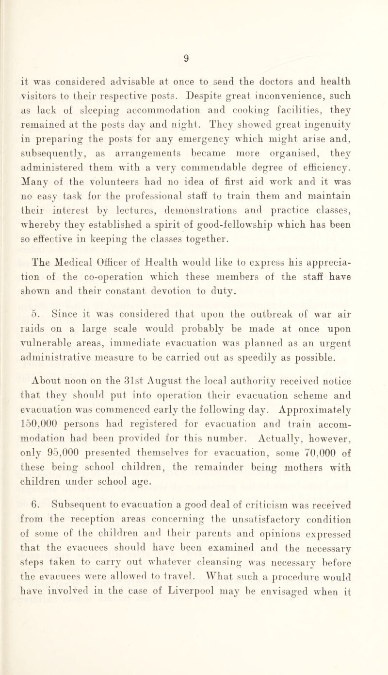 it was considered advisable at once to send the doctors and health visitors to their respective posts. Despite great inconvenience, such as lack of sleeping accommodation and cooking facilities, they remained at the posts day and night. They showed great ingenuity in preparing the posts for any emergency which might arise and, subsequently, as arrangements became more organised, they administered them with a very commendable degree of efficiency. Many of the volunteers had no idea of first aid work and it was no easy task for the professional staff to train them and maintain their interest by lectures, demonstrations and practice classes, whereby they established a spirit of good-fellowship which has been so effective in keeping the classes together. The Medical Officer of Health would like to express his apprecia¬ tion of the co-operation vffiich these members of the staff have shown and their constant devotion to duty. 5. Since it wras considered that upon the outbreak of war air raids on a large scale would probably be made at once upon vulnerable areas, immediate evacuation was planned as an urgent administrative measure to be carried out as speedily as possible. About noon on the 31st August the local authority received notice that they should put into operation their evacuation scheme and evacuation was commenced early the following day. Approximately 150,000 persons had registered for evacuation and train accom¬ modation had been provided for this number. Actually, however, only 95,000 presented themselves for evacuation, some 70,000 of these being school children, the remainder being mothers with children under school age. 6. Subsequent to evacuation a good deal of criticism was received from the reception areas concerning the unsatisfactory condition of some of the children and their parents and opinions expressed that the evacuees should have been examined and the necessary steps taken to carry out wffiatever cleansing vras necessary before the evacuees were allowed to travel. What such a procedure would have involved in the case of Liverpool may be envisaged wffien it