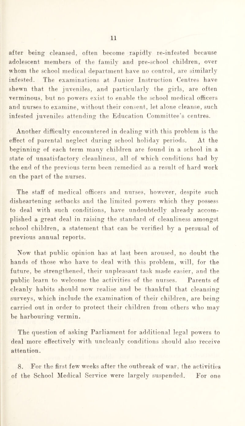 after being cleansed, often become rapidly re-infested because adolescent members of the family and pre-school children, over whom the school medical department have no control, are similarly infested. The examinations at Junior Instruction Centres have shewn that the juveniles, and particularly the girls, are often verminous, but no powers exist to enable the school medical officers and nurses to examine, without their consent, let alone cleanse, such infested juveniles attending the Education Committee’s centres. Another difficulty encountered in dealing with this problem is the effect of parental neglect during school holiday periods. At the beginning of each term many children are found in a school in a state of unsatisfactory cleanliness, all of which conditions had by the end of the previous term been remedied as a result of hard work on the part of the nurses. The staff of medical officers and nurses, however, despite such disheartening setbacks and the limited powers which they possess to deal with such conditions, have undoubtedly already accom¬ plished a great deal in raising the standard of cleanliness amongst school children, a statement that can be verified by a persusal of previous annual reports. Now that public opinion has at last been aroused, no doubt the hands of those wTlo have to deal with this problem, will, for the future, be strengthened, their unpleasant task made easier, and the public learn to welcome the activities of the nurses. Parents of cleanly habits should now realise and be thankful that cleansing surveys, which include the examination of their children, are being carried out in order to protect their children from others who may be harbouring vermin. The question of asking Parliament for additional legal powers to deal more effectively with uncleanly conditions should also receive attention. 8. For the first few weeks after the outbreak of war, the activities of the School Medical Service were largely suspended. For one