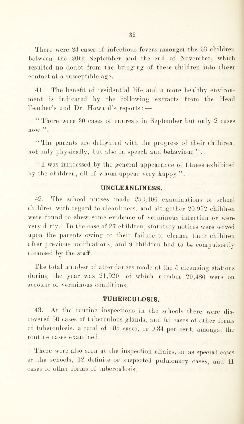 There were 23 cases of infectious fevers amongst the 63 children between the 20th September and the end of November, which resulted no doubt from the bringing1 of' these children into closer O O contact at a susceptible age. 41. The benefit of residential life and a more healthy environ¬ ment is indicated by the following extracts from the Head Teacher’s and Hr. Howard’s reports: — “ There were 30 cases of enuresis in September but only 2 cases now “ The parents are delighted with the progress of their children, not only physically, but also in speech and behaviour ”. “ I was impressed by the general appearance of fitness exhibited by the children, all of whom appear very happy”. UNCLEANLINESS. 42. The school nurses made 253,406 examinations of school children with regard to cleanliness, and altogether 20,972 children were found to shew some evidence of verminous infection or were very dirty. In the case of 27 children, statutory notices were served upon the parents owing to their failure to cleanse their children after previous notifications, and 9 children had to be compulsorily cleansed by the staff. The total number of attendances made at the 5 cleansing stations during the year was 21,920, of which number 20,480 were on account of verminous conditions, TUBERCULOSIS. 43. At the routine inspections in the schools there were dis¬ covered 50 cases of tuberculous glands, and 55 cases of other forms of tuberculosis, a total of 105 cases, or 0'34 per cent, amongst the routine cases examined. There were also seen at the inspection clinics, or as special cases at the schools, 12 definite or suspected pulmonary cases, and 41 cases of other forms of tuberculosis.