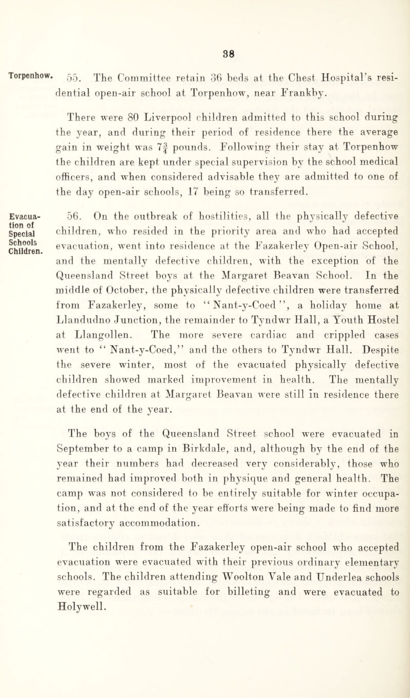 Torpenhow. Evacua¬ tion of Special Schools Children. 55. The Committee retain 36 beds at the Chest Hospital’s resi¬ dential open-air school at Torpenhow, near Frankby. There were 80 Liverpool children admitted to this school during the year, and during their period of residence there the average gain in weight was 7f pounds. Followung their stay at Torpenhow the children are kept under special supervision by the school medical officers, and wTien considered advisable they are admitted to one of the day open-air schools, 17 being so transferred. 56. On the outbreak of hostilities, all the physically defective children, who resided in the priority area and who had accepted evacuation, went into residence at the Fazakerley Open-air School, and the mentally defective children, with the exception of the Queensland Street boys at the Margaret Beavan School. In the middle of October, the physically defective children were transferred from Fazakerley, some to “ Yant-y-Coed ’ ’, a holiday home at LI andudno Junction, the remainder to Tyndwr Hall, a Youth Hostel at Llangollen. The more severe cardiac and crippled cases went to “ Nant-y-Coed,” and the others to Tyndwr Hall. Despite the severe winter, most of the evacuated physically defective children showed marked improvement in health. The mentally defective children at Margaret Beavan were still In residence there at the end of the year. The boys of the Queensland Street school w*ere evacuated in September to a camp in Birkdale, and, although by the end of the year their numbers had decreased very considerably, those who remained had improved both in physique and general health. The camp wras not considered to be entirely suitable for winter occupa¬ tion, and at the end of the year efforts wTere being made to find more satisfactory accommodation. The children from the Fazakerley open-air school who accepted evacuation were evacuated with their previous ordinary elementary schools. The children attending Woolton Yale and Underlea schools were regarded as suitable for billeting and were evacuated to Holywell.