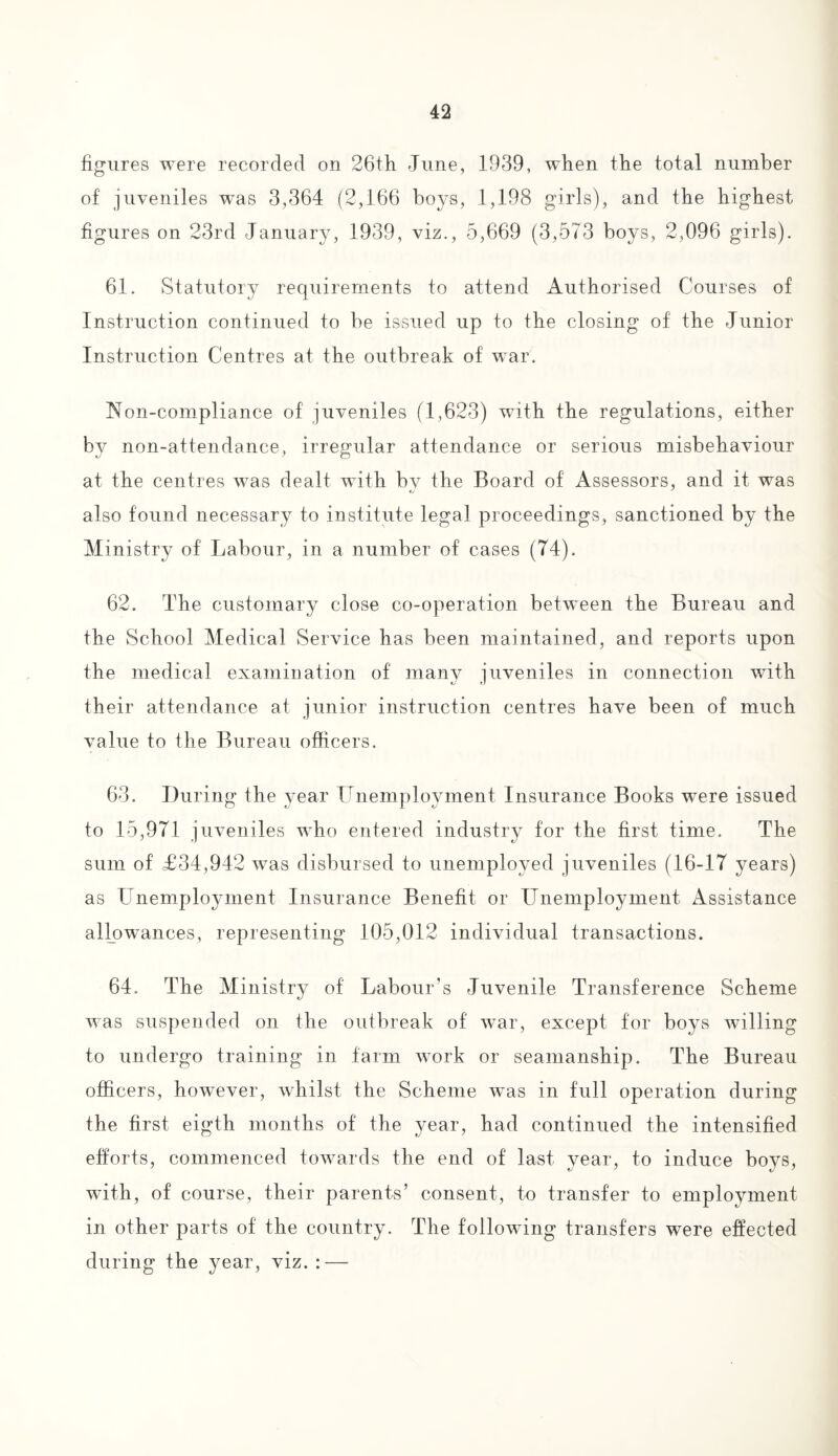 figures were recorded on 26th June, 1939, when the total number of juveniles was 3,364 (2,166 boys, 1,198 girls), and the highest figures on 23rd January, 1939, viz., 5,669 (3,573 boys, 2,096 girls). 61. Statutory requirements to attend Authorised Courses of Instruction continued to be issued up to the closing of the Junior Instruction Centres at the outbreak of war. Non-compliance of juveniles (1,623) with the regulations, either by non-attendance, irregular attendance or serious misbehaviour at the centres was dealt with bv the Board of Assessors, and it was also found necessary to institute legal proceedings, sanctioned by the Ministry of Labour, in a number of cases (74). 62. The customary close co-operation between the Bureau and the School Medical Service has been maintained, and reports upon the medical examination of many juveniles in connection with their attendance at junior instruction centres have been of much value to the Bureau officers. 63. During the year Unemployment Insurance Books were issued to 15,971 juveniles who entered industry for the first time. The sum of £34,942 was disbursed to unemployed juveniles (16-17 years) as Unemployment Insurance Benefit or Unemployment Assistance allowances, representing 105,012 individual transactions. 64. The Ministry of Labour’s Juvenile Transference Scheme was suspended on the outbreak of war, except for boys willing to undergo training in farm work or seamanship. The Bureau officers, however, whilst the Scheme wTas in full operation during the first eigth months of the year, had continued the intensified efforts, commenced towards the end of last year, to induce boys, with, of course, their parents’ consent, to transfer to employment in other parts of the country. The following transfers were effected during the year, viz. : —