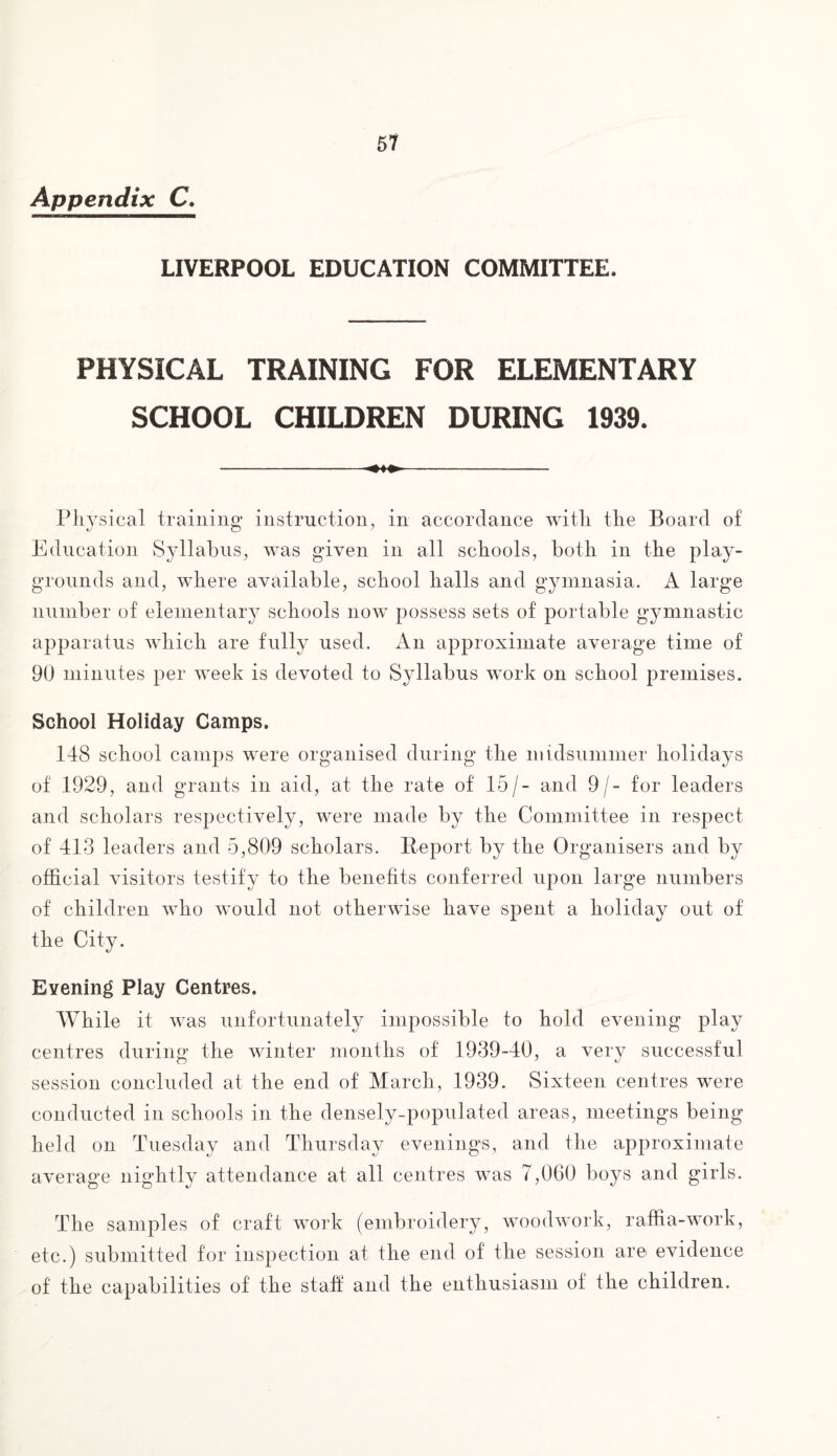 Appendix C. LIVERPOOL EDUCATION COMMITTEE. PHYSICAL TRAINING FOR ELEMENTARY SCHOOL CHILDREN DURING 1939. -- Physical training instruction, in accordance with the Board of Education Syllabus, was given in all schools, both in the play¬ grounds and, where available, school halls and gymnasia. A large number of elementary schools now possess sets of portable gymnastic apparatus which are fully used. An approximate average time of 90 minutes per week is devoted to Syllabus work on school premises. School Holiday Camps. 148 school camps were organised during the midsummer holidays of 1929, and grants in aid, at the rate of 15/- and 9/- for leaders and scholars respectively, were made by the Committee in respect of 413 leaders and 5,809 scholars. Report by the Organisers and by official visitors testify to the benefits conferred upon large numbers of children who would not otherwise have spent a holiday out of the City. Evening Play Centres. While it was unfortunately impossible to hold evening play centres during the winter months of 1939-40, a very successful session concluded at the end of March, 1939. Sixteen centres were conducted in schools in the densely-populated areas, meetings being held on Tuesday and Thursday evenings, and the approximate average nightly attendance at all centres was 7,060 boys and girls. The samples of craft work (embroidery, woodwork, raffia-work, etc.) submitted for inspection at the end of the session are evidence of the capabilities of the staff and the enthusiasm of the children.