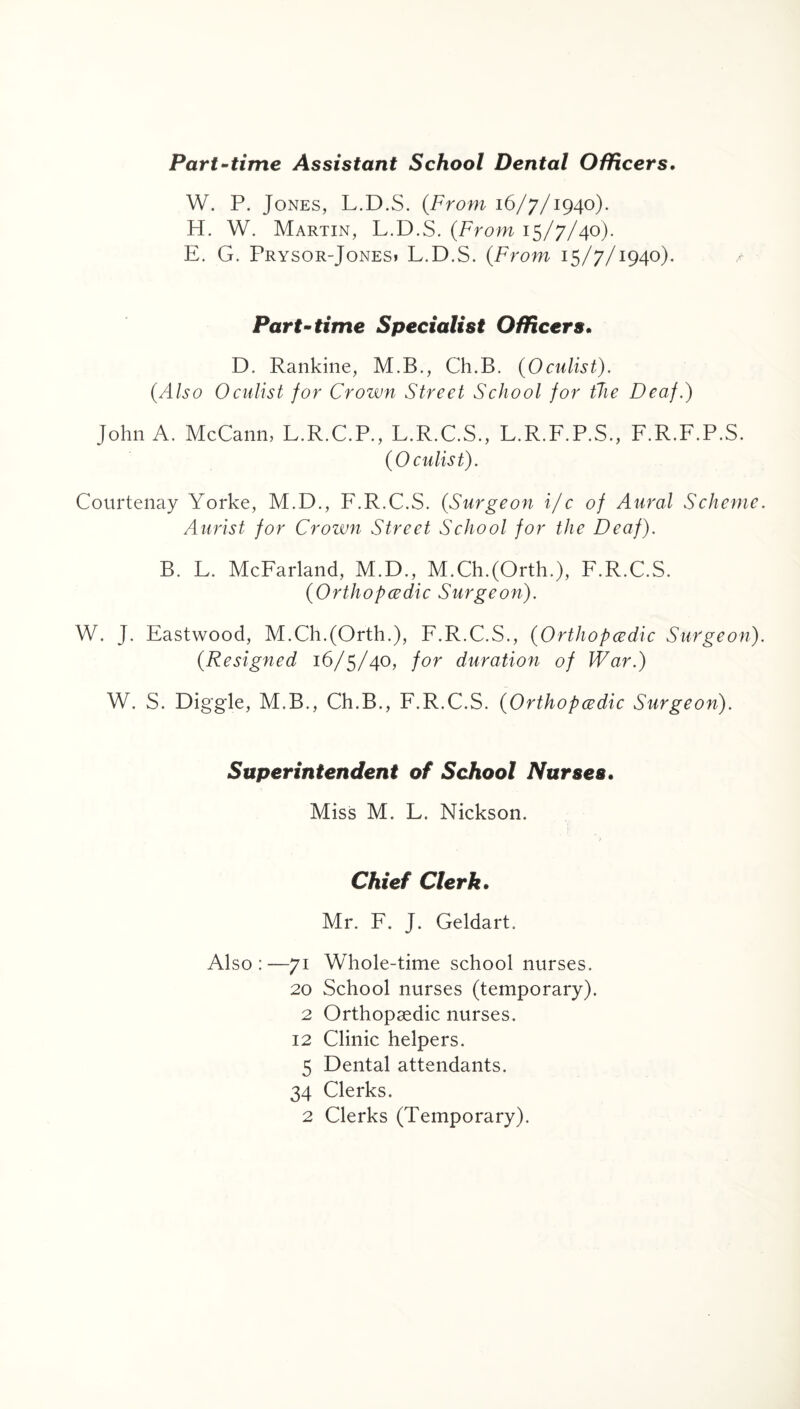 Part-time Assistant School Dental Officers. W. P. Jones, L.D.S. (From 16/7/1940). H. W. Martin, L.D.S. (From 15/7/40). E. G. Prysor-Jonesi L.D.S. (From 15/7/1940). Part-time Specialist Officers. D. Rankine, M.B., Ch.B. (Oculist). (Also Oculist for Crown Street School for the Deaf.) John A. McCann, L.R.C.P., L.R.C.S., L.R.F.P.S., F.R.F.P.S. (Oculist). Courtenay Yorke, M.D., F.R.C.S. (Surgeon i/c of Aural Scheme Aurist for Crown Street School for the Deaf). B. L. McFarland, M.D., M.Ch.(Orth.), F.R.C.S. (Orthopaedic Surgeon). W. J. Eastwood, M.Ch.(Orth.), F.R.C.S., (Orthopcedic Surgeon) (Resigned 16/5/40, for duration of War.) W. S. Diggle, M.B., Ch.B., F.R.C.S. (Orthopcedic Surgeon). Superintendent of School Nurses. Miss M. L. Nickson. Chief Clerk. Mr. F. J. Geldart. Also:—71 Whole-time school nurses. 20 School nurses (temporary). 2 Orthopaedic nurses. 12 Clinic helpers. 5 Dental attendants. 34 Clerks. 2 Clerks (Temporary).