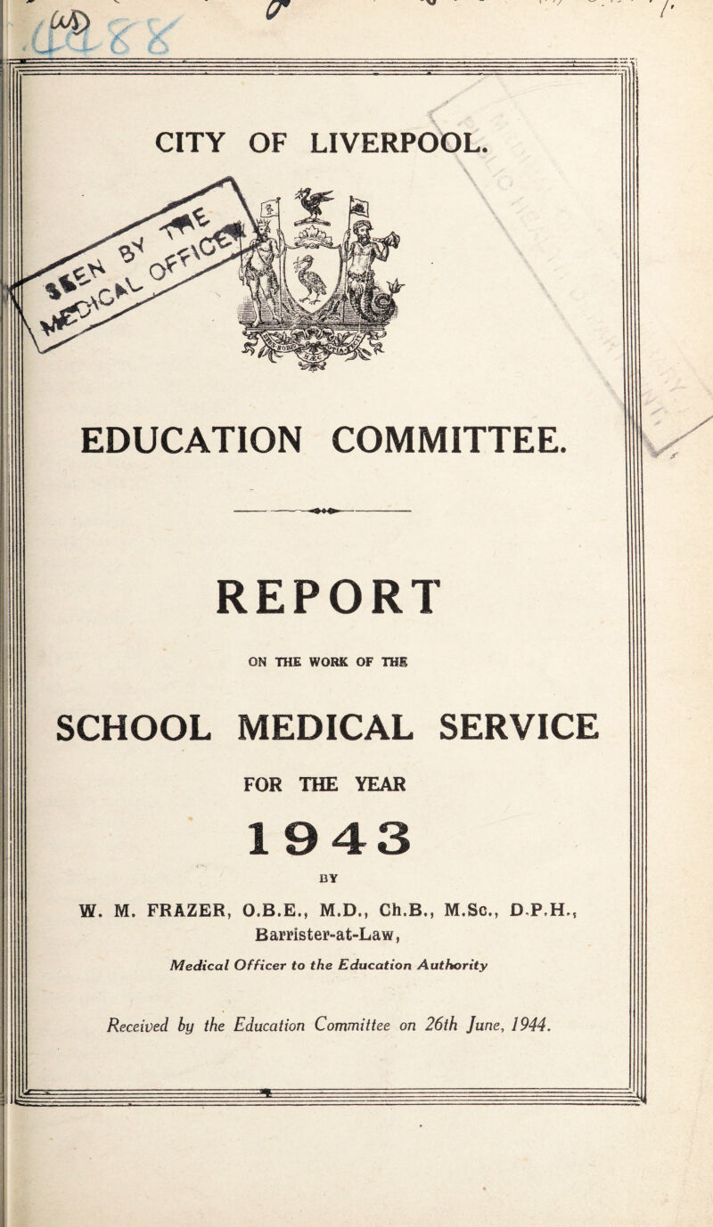 V 04) cr CITY OF LIVERPOOL. EDUCATION COMMITTEE. REPORT ON THE WORK OF THE SCHOOL MEDICAL SERVICE FOR THE YEAR 1943 BY W. M. FRAZER, O.B.E., M.D., Ch.B., M.Sc., Barrister-at-Law, Medical Officer to the Education Authority Received by the Education Committee on 26th June, 1944.