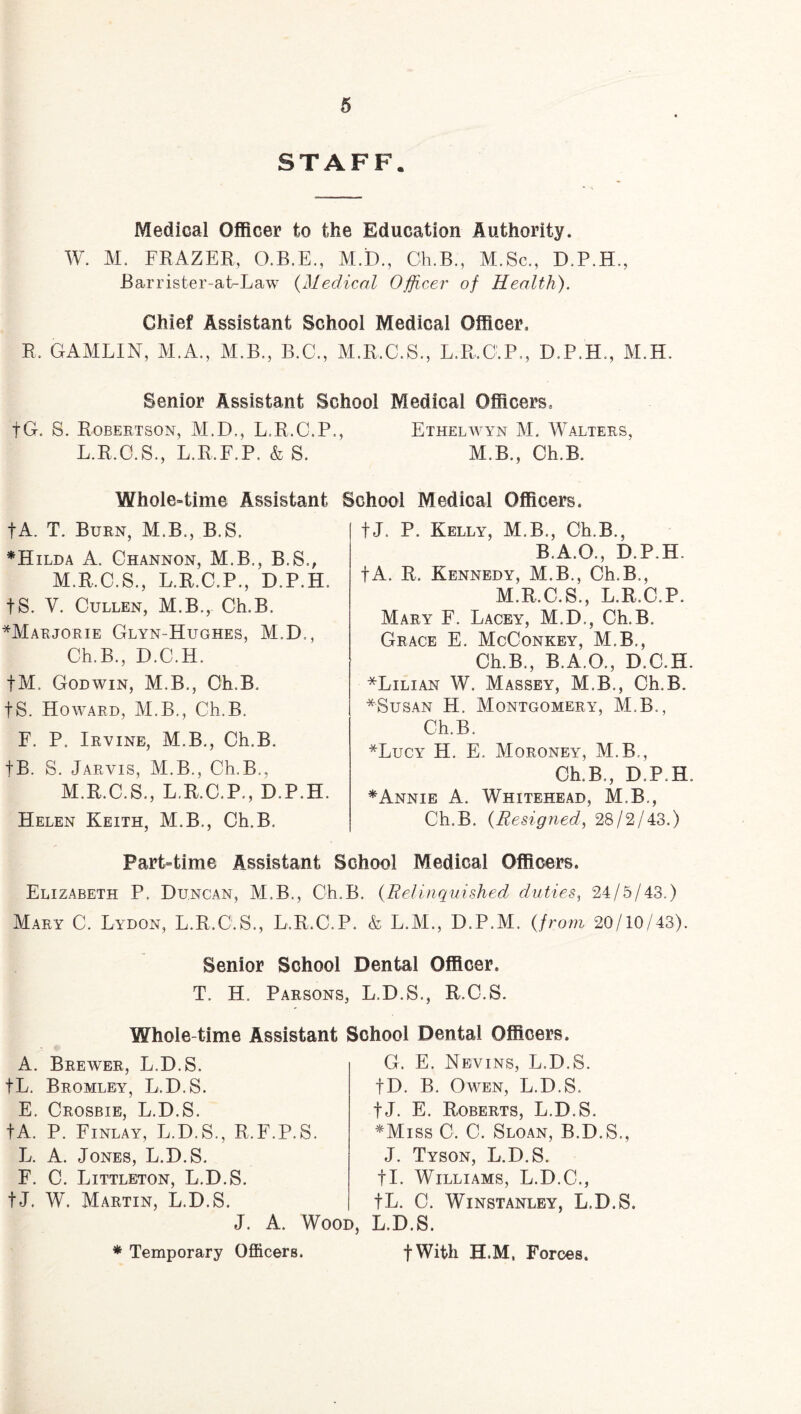 STAFF. Medical Officer to the Education Authority. W. M. FRAZER, O.B.E., M.D., Ch.B., M.Sc., D.P.H., Barrister-at-Law (Medical Officer of Health). Chief Assistant School Medical Officer, R. GAMLIN, M.A., M.B., B.C., M.R.C.S., L.R.C.P., D.P.H., M.H. Senior Assistant School Medical Officers, fG. S. Robertson, M.D., L.R.C.P., Ethelwyn M. Walters, L.R.C.S., L.R.F.P, &S. M.B., Ch.B. Whole-time Assistant School Medical Officers. fA. T. Burn, M.B., B.S. *Hilda A. Channon, M.B., B.S., M.E.C.S., L.E.C.P., D.P.H. tS. V. Cullen, M.B., Ch.B. *Marjorie Glyn-Hughes, M.D., Ch.B., D.C.H. tM. Godwin, M.B., Ch.B. IS. Howard, M.B., Ch.B. F. P. Irvine, M.B., Ch.B. |B. S. Jarvis, M.B., Ch.B., M.R.C.S., L.R.C.P., D.P.H. Helen Keith, M.B., Ch.B. tJ. P. Kelly, M.B., Ch.B., B.A.O., D.P.H. fA. R. Kennedy, M.B., Ch.B., M.R.C.S., L.R.C.P. Mary F. Lacey, M.D., Ch.B. Grace E. McConkey, M.B., Ch.B., B.A.O., D.C.H. *Lilian W. Massey, M.B., Ch.B. *Susan H. Montgomery, M.B., Ch.B. *Lucy H. E. Moroney, M.B , Ch.B., D.P.H. *Annie A. Whitehead, M.B., Ch.B. (Resigned, 28/2/43.) Part-time Assistant School Medical Officers. Elizabeth P. Duncan, M.B., Ch.B. (Relinquished duties, 24/5/43.) Mary C. Lydon, L.R.C.S., L.R.C.P. & L.M., D.P.M. (from 20/10/43). Senior School Dental Officer. T. H. Parsons, L.D.S., R.C.S. Whole-time Assistant A. Brewer, L.D.S. IL. Bromley, L.D.S. E. Crosbie, L.D.S. fA. P. Finlay, L.D.S., R.F.P.S. L. A. Jones, L.D.S. F. C. Littleton, L.D.S. tJ. W. Martin, L.D.S. School Dental Officers. G. E. Nevins, L.D.S. |D. B. Owen, L.D.S. fj. E. Roberts, L.D.S. *Miss C. C. Sloan, B.D.S., J. Tyson, L.D.S. fl. Williams, L.D.C., fL. C. Winstanley, L.D.S. J. A. Wood, L.D.S. * Temporary Officers. fWith H.M, Forces.