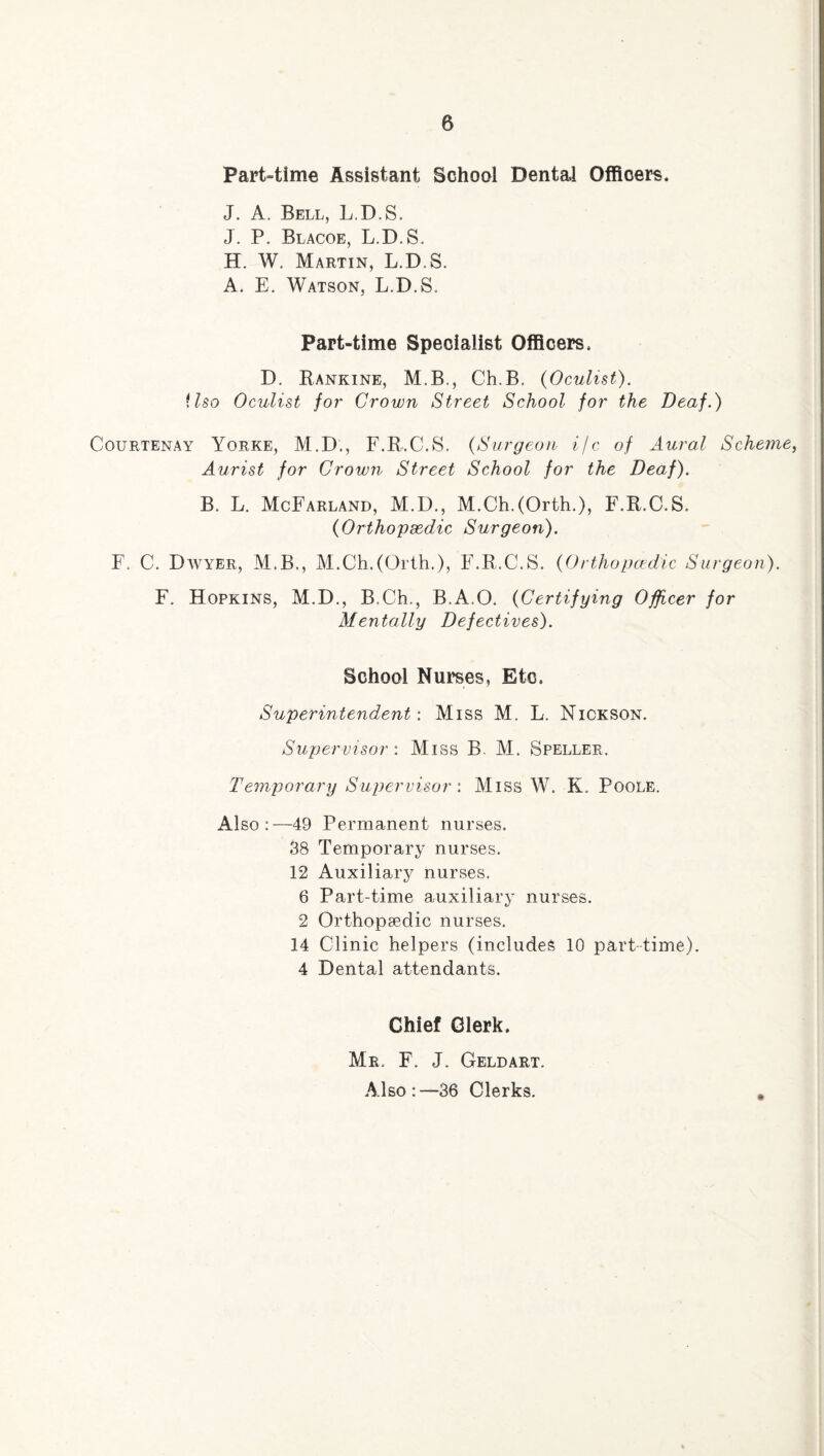 Part-time Assistant School Dental Officers. J. A. Bell, L.D.S. J. P. Blacoe, L.D.S. H. W. Martin, L.D.S. A. E. Watson, L.D.S. Part-time Specialist Officers. D. Rankine, M.B., Ch.B. {Oculist), ilso Oculist for Crown Street School for the Deaf.) Courtenay Yorke, M.D., F.R.C.S. {Surgeon i/c of Aural Scheme, Aurist for Crown Street School for the Deaf). B. L. McFarland, M.D., M.Ch.(Orth.), F.R.C.S. {Orthopaedic Surgeon). F. C. Dwyer, M.B., M.Ch.(Orth.), F.R.C.S. {Orthopcedic Surgeon). F. Hopkins, M.D., B.Ch., B.A.O. {Certifying Officer for Mentally Defectives). School Nurses, Etc. Superintendent: Miss M, L, Nickson. Supervisor: Miss B. M. Speller. Temporary Supervisor: Miss W. K. Poole. Also:—49 Permanent nurses. 38 Temporary nurses. 12 Auxiliary nurses. 6 Part-time auxiliary nurses. 2 Orthopaedic nurses. 14 Clinic helpers (includes 10 part-time). 4 Dental attendants. Chief Clerk. * Mr. F. J. Geld art. Also:—36 Clerks.