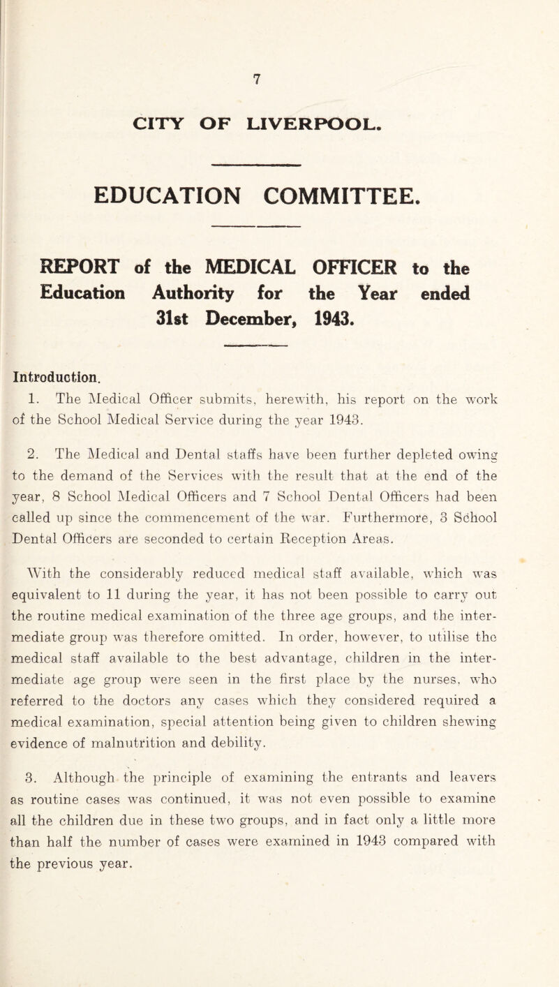 CITY OF LIVERPOOL. EDUCATION COMMITTEE. REPORT of the MEDICAL OFFICER to the Education Authority for the Year ended 31st December, 1943. Introduction. 1. The Medical Officer submits, herewith, his report on the work of the School Medical Service during the year 1943. 2. The Medical and Dental staffs have been further depleted owing to the demand of the Services with the result that at the end of the year, 8 School Medical Officers and 7 School Dental Officers had been called up since the commencement of the war. Furthermore, 3 School Dental Officers are seconded to certain Reception Areas. With the considerably reduced medical staff available, which was equivalent to 11 during the year, it has not been possible to carry out the routine medical examination of the three age groups, and the inter¬ mediate group was therefore omitted. In order, however, to utilise the medical staff available to the best advantage, children in the inter¬ mediate age group wnre seen in the first place by the nurses, who referred to the doctors any cases which they considered required a medical examination, special attention being given to children shewing evidence of malnutrition and debility. 3. Although the principle of examining the entrants and leavers as routine cases was continued, it was not even possible to examine all the children due in these two groups, and in fact only a little more than half the number of cases were examined in 1943 compared with the previous year.