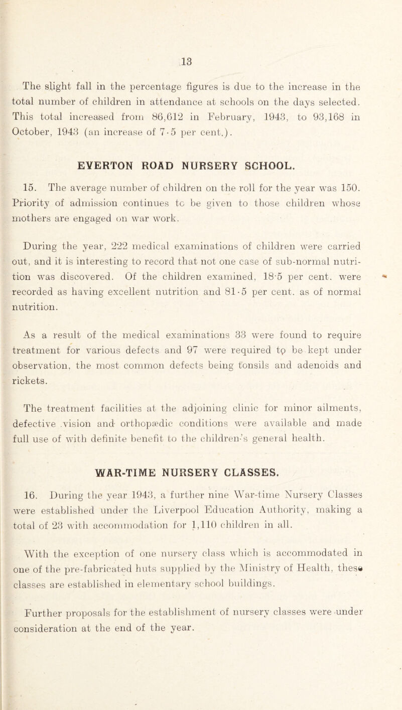 The slight fall in the percentage figures is due to the increase in the total number of children in attendance at schools on the days selected. This total increased from 86,612 in February, 1943, to 93,168 in October, 1943 (an increase of 7-5 per cent.). EYERTON ROAD NURSERY SCHOOL, 15. The average number of children on the roll for the year was 150. Priority of admission continues to be given to those children whose mothers are engaged on war work. During the year, 222 medical examinations of children were carried out, and it is interesting to record that not one case of sub-normal nutri¬ tion was discovered. Of the children examined, 18-5 per cent, were recorded as having excellent nutrition and 81-5 per cent, as of normal nutrition. As a result of the medical examinations 33 were found to require treatment for various defects and 97 were required tp be- kept under observation, the most common defects being tonsils and adenoids and rickets. The treatment facilities at the adjoining clinic for minor ailments, defective .vision and orthopaedic conditions were available and made full use of with definite benefit to the children-’s general health. WAR-TIME NURSERY CLASSES, 16. During the year 1943, a further nine War-time Nursery Classes were established under the Liverpool Education Authority, making a total of 23 with accommodation for 1,110 children in all. With the. exception of one nursery class which is accommodated in one of the pre-fabricated huts supplied by the Alinistry of Health, these classes are established in elementary school buildings. Further proposals for the establishment of nursery classes were under consideration at the end of the year.