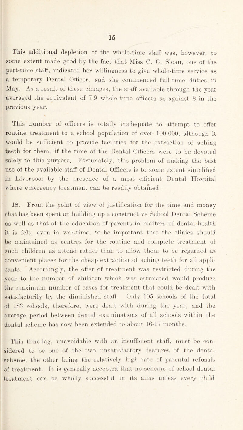 This additional depletion of the whole-time staff was, however, to some extent made good by the fact that Miss C. C. Sloan, one of the part-time staff, indicated her willingness to give whole-time service as a temporary Dental Officer, and she commenced full-time duties in May. x4s a result of these changes, the staff available through the year averaged the equivalent of 7-9 whole-time officers as against 8 in the previous year. This number of officers is totally inadequate to attempt to offer routine treatment to a school population of over 100,000, although it would be sufficient to provide facilities for the extraction of aching teeth for them, if the time of the Dental Officers were to be devoted solely to this purpose. Fortunately, this problem of making the best use of the available staff of Dental Officers is to some extent simplified in Liverpool by the presence of a most efficient Dental Hospital where emergency treatment can be readily obtained. 18. From the point of view of justification for the time and money that has been spent on building up a constructive School Dental Scheme as well as that of the education of parents in matters of dental health it is felt, even in war-time, to be important that the clinics should be maintained as centres for the routine and complete treatment of such children as attend rather than to allow them to be regarded as convenient places for the cheap extraction of aching teeth for all appli¬ cants. Accordingly, the offer of treatment was restricted during the year to the number of children which was estimated would produce the maximum number of cases for treatment that could be dealt with satisfactorily by the diminished staff. Only 105 schools of the total of 183 schools, therefore, were dealt with during the year, and the average period between dental examinations of all schools within the dental scheme has now been extended to about 16-17 months. This time-lag, unavoidable with an insufficient staff, must be con¬ sidered to be one of the two unsatisfactory features of the dental scheme, the other being the relatively high rate of parental refusals of treatment. It is generally accepted that no scheme of school dental treatment can be wholly successful in its aims unless every child