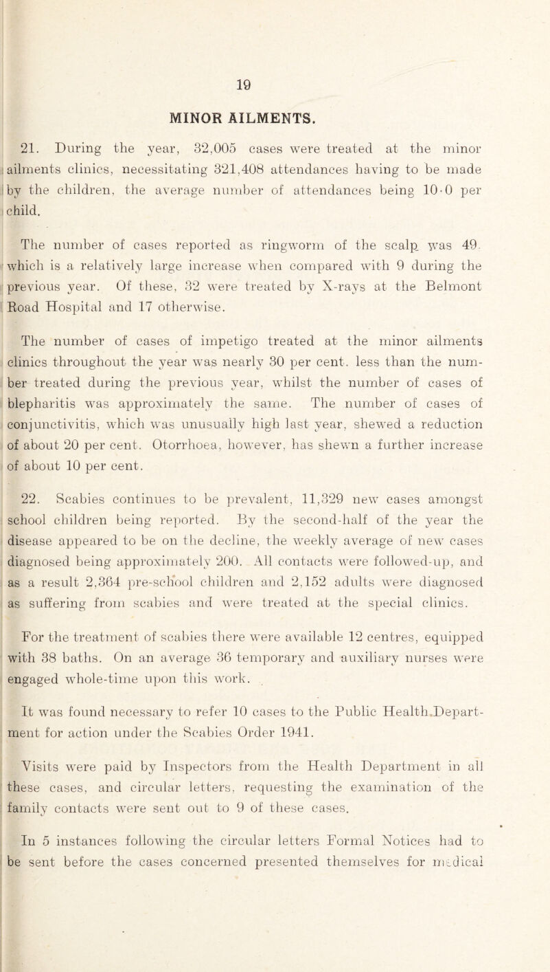 MINOR AILMENTS. 21. During the year, 82,005 cases were treated at the minor ailments clinics, necessitating 321,408 attendances having to be made by the children, the average number of attendances being 10*0 per child. The number of cases reported as ringworm of the scalp, was 49. which is a relatively large increase when compared with 9 during the previous year. Of these, 32 were treated by X-rays at the Belmont Road Hospital and 17 otherwise. The number of cases of impetigo treated at the minor ailments clinics throughout the year was nearly 30 per cent, less than the num¬ ber treated during the previous year, whilst the number of cases of blepharitis was approximately the same. The number of cases of conjunctivitis, which was unusually high last year, shewed a reduction of about 20 per cent. Otorrhoea, however, has shewn a further increase of about 10 per cent. 22. Scabies continues to be prevalent, 11,329 new cases amongst school children being reported. By the second-half of the year the disease appeared to be on the decline, the weekly average of new cases diagnosed being approximately 200. All contacts were followed-up, and as a result 2,364 pre-school children and 2,152 adults were diagnosed as suffering from scabies and were treated at the special clinics. For the treatment of scabies there were available 12 centres, equipped with 38 baths. On an average 36 temporary and auxiliary nurses were engaged whole-time upon this work. It was found necessary to refer 10 cases to the Public Health,Depart¬ ment for action under the Scabies Order 1941. Visits were paid by Inspectors from the Health Department in all these cases, and circular letters, requesting the examination of the family contacts were sent out to 9 of these cases. In 5 instances following the circular letters Formal Notices had to be sent before the cases concerned presented themselves for medical