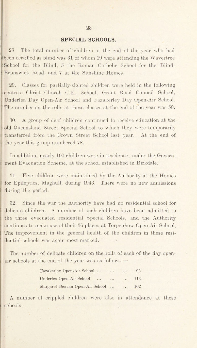 SPECIAL SCHOOLS. > 28. The total number of' children at the end of the year who had been certified as blind was 31 of whom 19 were attending the Wavertree School for the Blind, 5 the Roman Catholic School for the Blind, i Brunswick Road, and 7 at the Sunshine Homes. 29. Classes for partially-sighted children were held in the following i centres: Christ Church C.E. School, Grant Road Council School, ’ Underlea Day Open-Air School and Fazakerley Day Open-Air School. 1 The number on the rolls at these classes at the end of the year was 50. 30. A group of deaf children continued to receive education at the < old Queensland Street Special School to which they were temporarily f transferred from the Crown Street School last year. At the end of j the year this group numbered 78. In addition, nearly 100 children were in residence, under the Govern¬ ment Evacuation Scheme, at the school established in Birkdale. 31. Five children were maintained by the Authority at the Homes for Epileptics, Maghull, during 1943. There were no new admissions during the period. 32. Since the war the Authority have had no residential school for I delicate children. A number of such children have been admitted to I the three evacuated residential Special Schools, and the Authority continues to make use of their 36 places at Torpenhow Open-Air School. [ The improvement in the general health of the children in these resi- 3 dential schools was again most marked. The number of delicate children on the rolls of each of the day open- air schools at the end of the year was as follows: — Fazakerley Open-Air School ... ... ... 92 Underlea Open-Air School ... ... ... 113 Margaret Beavan Open-Air School ... ... 102 A number of crippled children were also in attendance at these schools.