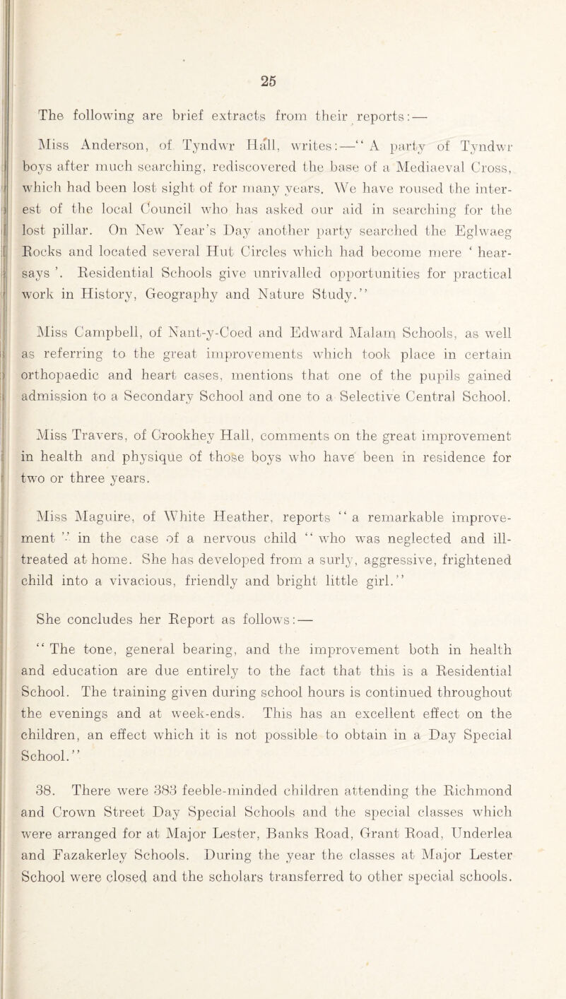 The following are brief extracts from their reports: — Miss Anderson, of Tyndwr Hall, writes:—“ A party of Tyndwr boys after much searching, rediscovered the base of a Mediaeval Cross, which had been lost sight of for many years. We have roused the inter¬ est of the local Council who has asked our aid in searching for the lost pillar. On New Year’s Hay another party searched the Eghvaeg Eocks and located several Hut Circles which had become mere ‘ hear¬ says Residential Schools give unrivalled opportunities for practical work in History, Geography and Nature Study.” Miss Campbell, of Nant-y-Ooed and Edward Malam Schools, as well as referring to the great improvements which took place in certain orthopaedic and heart cases, mentions that one of the pupils gained admission to a Secondary School and one to a Selective Centra] School. Miss Travers, of Grookhey Hall, comments on the great improvement in health and physique of those boys who have been in residence for two or three years. Miss Maguire, of White Heather, reports “ a remarkable improve¬ ment ” in the case of a nervous child “ who was neglected and ill- treated at home. She has developed from a surly, aggressive, frightened child into a vivacious, friendly and bright little girl.” She concludes her Report as follows: — “ The tone, general bearing, and the improvement both in health and education are due entirely to the fact that this is a Residential School. The training given during school hours is continued throughout the evenings and at week-ends. This has an excellent effect on the children, an effect which it is not possible to obtain in a Hay Special School. ” 38. There were 383 feeble-minded children attending the Richmond and Crowm Street Hay Special Schools and the special classes which were arranged for at Major Lester, Banks Road, Grant Road, Underlea and Fazakerley Schools. Muring the year the classes at Major Lester School were closed and the scholars transferred to other special schools.