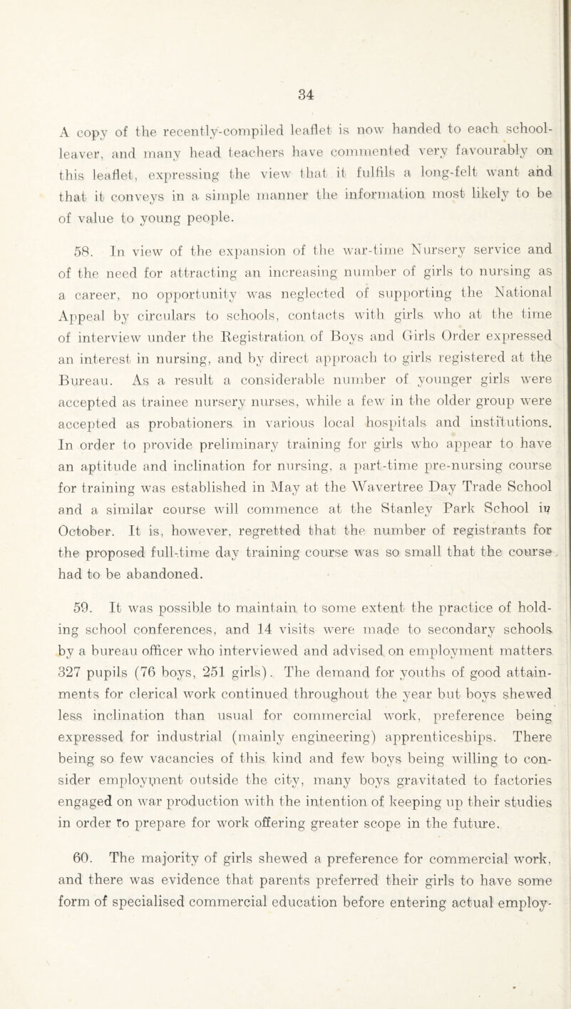 A copy of the recently-compiled leaflet is now handed to each school- leaver, and many head teachers have commented very favourably on this leaflet, expressing the view that it fulfils a long-felt want and that it conveys in a simple manner the information most likely to be of value to young people. 58. In view of the expansion of the war-time Nursery service and of the need for attracting an increasing number of girls to nursing as a career, no opportunity was neglected of supporting the National Appeal by circulars to schools, contacts with girls who at the time of interview under the Registration of Boys and Girls Order expressed an interest in nursing, and by direct approach to girls registered at the Bureau. As a result a considerable number of younger girls were accepted as trainee nursery nurses, while a few in the older group were accepted as probationers in various local hospitals and institutions. In order to provide preliminary training for girls who appear to have an aptitude and inclination for nursing, a part-time pre-nursing course for training was established in May at the Wavertree Day Trade School and a similar course will commence at the Stanley Park School it? October. It is, however, regretted that the number of registrants for the proposed full-time day training course was so small that the course had to be abandoned. 59. It was possible to maintain to some extent the practice of hold¬ ing school conferences, and 14 visits were made to secondary schools by a bureau officer who interviewed and advised on employment matters 327 pupils (76 boys, 251 girls). The demand for youths of good attain¬ ments for clerical work continued throughout the year but boys shewed less inclination than usual for commercial work, preference being expressed for industrial (mainly engineering) apprenticeships. There being so few vacancies of this kind and few boys being willing to con¬ sider employment outside the city, many boys gravitated to factories engaged on war production with the intention of keeping up their studies in order To prepare for work offering greater scope in the future. 60. The majority of girls shewed a preference for commercial work, and there was evidence that parents preferred their girls to have some form of specialised commercial education before entering actual employ-