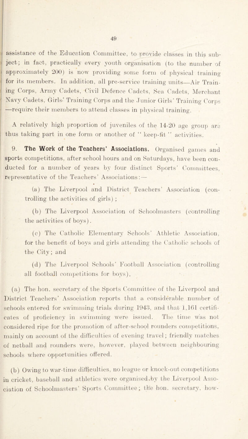 assistance of the Education Committee, to provide classes in this? sub¬ ject; in fact, practically every youth organisation (to the number of approximately 200) is now providing some form of physical training for its members. In addition, all pre-service training units—Air Train¬ ing Corps, Army Cadets, Civil Defence Cadets, Sea Cadets, Merchant Navy Cadets, Girls-’ Training Corps and the Junior Girls’ Training Corps —require their members to attend classes in physical training. A relatively high proportion of juveniles of the 14-20 age group are thus taking part in one form or another of “ keep-fit ” activities. 9. The Work of the Teachers’ Associations. Organised games and sports competitions, after school hours and on Saturdays, have been con¬ ducted for a number of years by four distinct Sports’ Committees, representative of the Teachers’ Associations: — « (a) The Liverpool and District Teachers’ Association (con¬ trolling the activities of girls) ; (b) The Liverpool Association of Schoolmasters (controlling the activities of boys). (c) The Catholic Elementary Schools’ Athletic Association, for the benefit of boys and girls attending the Catholic schools of the City; and (d) The Liverpool Schools’ Football Association (controlling all football competitions for boys). (a) The lion, secretary of the Sports. Committee of the Liverpool and District Teachers’ Association reports that a considerable number of schools entered for swimming trials during 1943, and that 1,161 certifi¬ cates of proficiency in swimming were issued. The time was not considered ripe for the promotion of after-school rounders competitions, mainly on account of the difficulties of evening travel; friendly matches of netball and rounders were, however, played between neighbouring schools where opportunities offered. (b) Owing to war-time difficulties, no league or knock-out competitions in cricket, baseball and athletics were organised.by the Liverpool Asso¬ ciation of Schoolmasters’ Sports Committee; the hon. secretary, how-