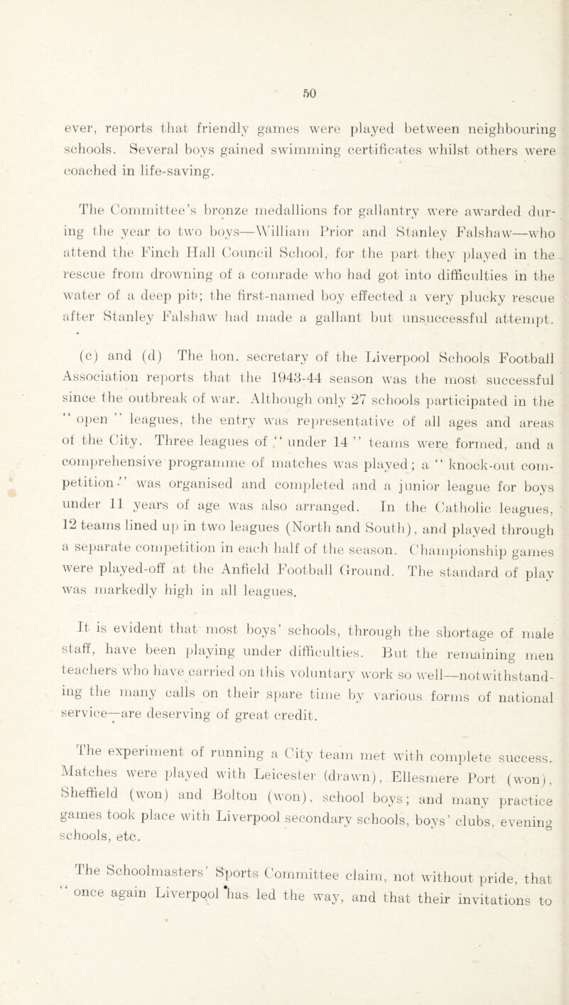 ever, reports that friendly games were piayed between neighbouring schools. Several boys gained swimming certificates whilst others were coached in life-saving. The Committee’s bronze medallions for gallantry were awarded dur¬ ing the year to two boys—William Prior and Stanley Falshaw—who attend the Finch Hall Council School, for the part they played in the rescue from drowning of a comrade who had got into difficulties in the water of a deep pit*; the first-named boy effected a very plucky rescue after Stanley Falshaw had made a gallant but unsuccessful attempt. (c) and (d) The hon. secretary of the Liverpool Schools Football Association reports that the 1943-44 season was the most successful since the outbreak of war. Although only 27 schools participated in the “ °Pen ” leagues, the entry was representative of all ages and areas of the City. Three leagues of “ under 14 ” teams were formed, and a comprehensive programme of matches was played; a “ knock-out com¬ petition- was organised and completed and a junior league for boys under 11 years of age was also arranged. In the Catholic leagues, 12 teams lined up in two leagues (North and South), and played through a separate competition in each half of the season. Championship games were played-off at the Anfield Football Ground. The standard of play was markedly high in all leagues. It is evident that most boys schools, through the shortage of male staff, have been playing under difficulties. But the remaining men teachers who have carried on this voluntary work so well—notwithstand¬ ing the many calls on their spare time by various forms of national service—are deserving of great credit. The experiment of running a City team met with complete success. Matches were played with Leicester (drawn), Ellesmere Port (won), (Sheffield (won) and Bolton (won), school boys; and many practice games took place with Liverpool secondary schools, boys’ clubs, evening schools, etc. _ The Schoolmasters’ Sports Committee claim, not without pride, that once again Liverpool “lias led the way, and that their invitations to