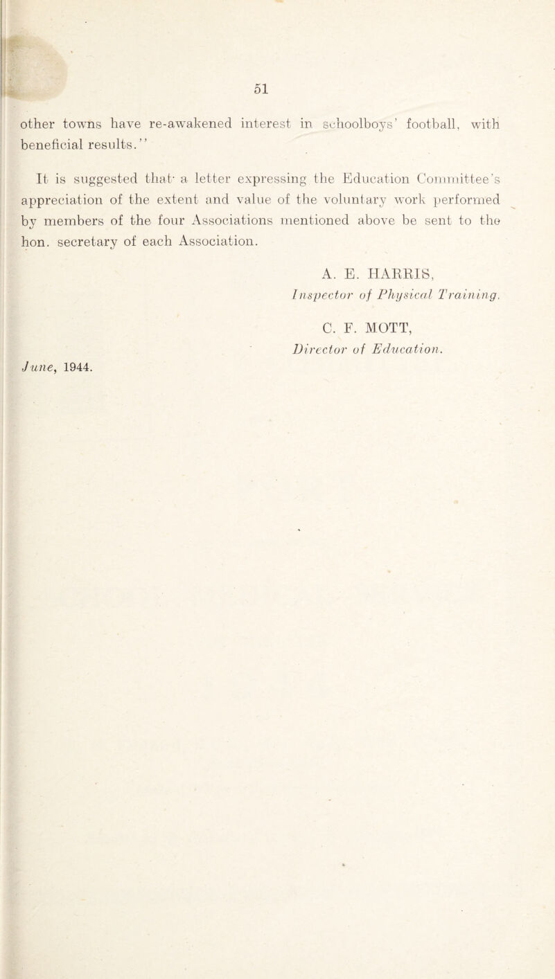 other towns have re-awakened interest in schoolboys’ football, with beneficial results. It is suggested that* a letter expressing the Education Committee’s appreciation of the extent and value of the voluntary work performed by members of the four Associations mentioned above be sent to the hon. secretary of each Association. A. E. HARRIS, Inspector of Physical Training, C. F. MOTT, Director of Education. ,June, 1944.