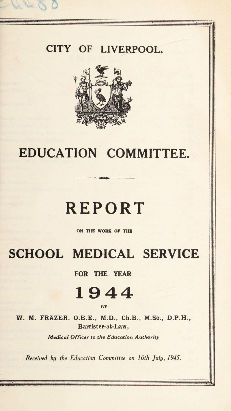 CITY OF LIVERPOOL Mi EDUCATION COMMITTEE. REPORT ON THE WORK OF THE SCHOOL MEDICAL SERVICE FOR THE YEAR 1944 BY W. M. FRAZER, O.B.E., M.D., Ch.B., M.Sc., D.P.H., Barrister-at-Law, Medical Officer to the Education Authority Received by the Education Committee on 16th July, 1945.