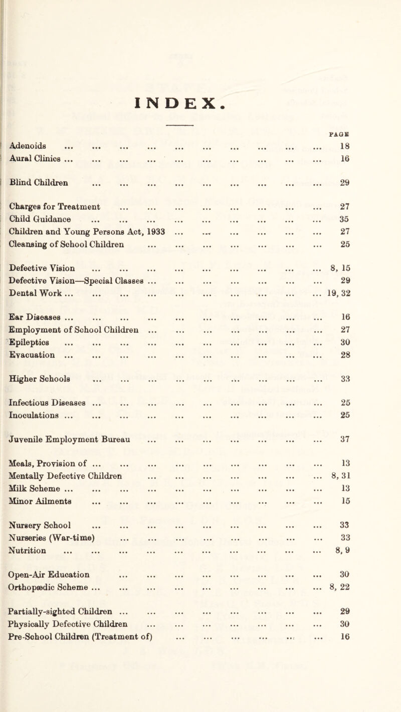 INDEX PAGE Adenoids . 18 Aural Clinics. 16 Blind Children ... ... ... ... ... ... ... ... ... 29 Charges for Treatment . 27 Child Guidance . 35 Children and Young Persons Act, 1933 ... ... ... ... ... 27 Cleansing of School Children ... ... . ... ... ... 25 Defective Vision .8, 15 Defective Vision—Special Classes ... ... ... ... ... ... ... 29 Dental Work.19, 32 Ear Diseases ... ... ... ... ... ... ... ... ... ... 16 Employment of School Children. 27 Epileptics . 30 Evacuation. 28 Higher Schools ... ... ... ... ... ... . ... 33 Infectious Diseases ... ... ... ... ... ... ... ... ... 25 Inoculations ... ... ... . ... ... ... . 25 Juvenile Employment Bureau . ... ... ... ... ... 37 Meals, Provision of ... ... ... ... ... ... ... ... ... 13 Mentally Defective Children ... ... ... ... ... ... ... 8,31 Milk Scheme. 13 Minor Ailments . 15 Nursery Sohool ... ... ... ... ... ... ... ... ... 33 Nurseries (War-time) . 33 Nutrition ... ... ... ... ... ... ... ... ... ... 8,9 Open-Air Education ... ... ... ... ... ... ... ... 30 Orthopaedic Scheme ... ... ... ... ... ... ... ... ... 8, 22 Partially-sighted Children ... ... ... ... ... ... ... ... 29 Physically Defective Children ... ... ... ... ... ... ... 30 Pre-School Children (Treatment of) .. ... 16