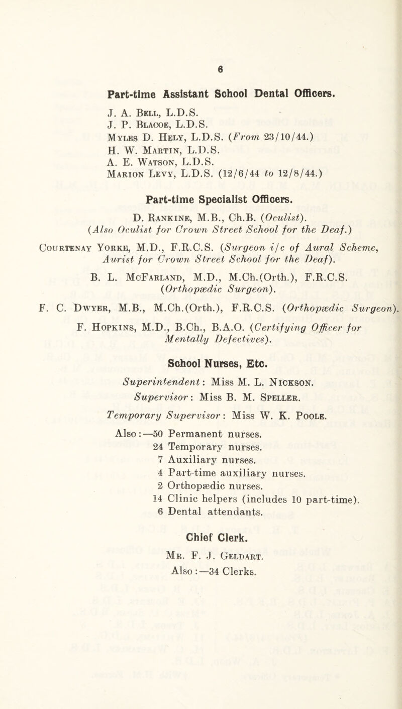 Part-time Assistant School Dental Officers. J. A. Bell, L.D.S. J. P. Blacoe, L.D.S. Myles D. Hely, L.D.S. (From 23/10/44.) H. W. Martin, L.D.S. A. E. Watson, L.D.S. Marion Levy, L.D.S. (12/6/44 to 12/8/44.) Part-time Specialist Officers. D. Rankine, M.B., Ch.B. {Oculist). {Also Oculist for Grown Street School for the Deaf.) Courtenay Yorke, M.D., F.R.C.S. {Surgeon ifc of Aural Scheme, Anrist for Grown Street School for the Deaf). B. L. McFarland, M.D., M.Ch,(Orth.), F.R.C.S. {Orthopeedic Surgeon). F, C. Dwyer, M.B., M.Ch.(Orth.), F.R.C.S. {Orthopaedic Surgeon). F. Hopkins, M.D., B.Ch., B.A.O. {Certifying Officer for Mentally Defectives). School Nurses, Etc. Superintendent'. Miss M. L. Nickson. Supervisor: Miss B. M. Speller. Temporary Supervisor: Miss W. K. Poole. Also:—50 Permanent nurses. 24 Temporary nurses. 7 Auxiliary nurses. 4 Part-time auxiliary nurses. 2 Orthopaedic nurses. 14 Clinic helpers (includes 10 part-time). 6 Dental attendants. Chief Clerk. Mr. F. J. Geldart. Also :—34 Clerks.
