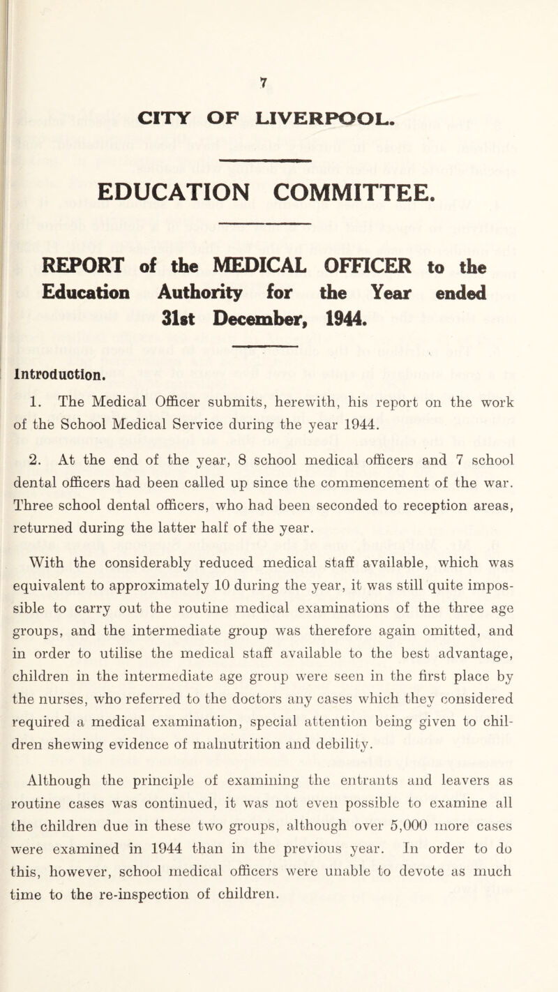CITY OF LIVERPOOL. EDUCATION COMMITTEE. REPORT of the MEDICAL OFFICER to the Education Authority for the Year ended 31st December, 1944. Introduction. 1. The Medical Officer submits, herewith, his report on the work of the School Medical Service during the year 1944. 2. At the end of the year, 8 school medical officers and 7 school dental officers had been called up since the commencement of the war. Three school dental officers, who had been seconded to reception areas, returned during the latter half of the year. With the considerably reduced medical staff available, which was equivalent to approximately 10 during the year, it was still quite impos¬ sible to carry out the routine medical examinations of the three age groups, and the intermediate group was therefore again omitted, and in order to utilise the medical staff available to the best advantage, children in the intermediate age group were seen in the first place by the nurses, who referred to the doctors any cases which they considered required a medical examination, special attention being given to chil¬ dren shewing evidence of malnutrition and debility. Although the principle of examining the entrants and leavers as routine cases was continued, it was not even possible to examine all the children due in these two groups, although over 5,000 more cases were examined in 1944 than in the previous year. In order to do this, however, school medical officers were unable to devote as much time to the re-inspection of children.