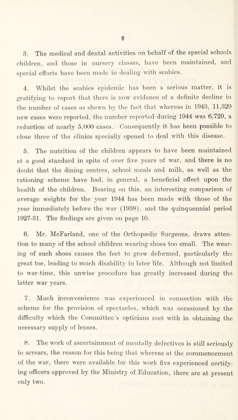 3. The medical and dental activities on behalf of the special schools children, and those in nursery classes, have been maintained, and special efforts have been made in dealing with scabies. 4. Whilst the scabies epidemic has been a serious matter, it is gratifying to report that there is now evidence of a definite decline in the number of cases as shewn by the fact that whereas in 1943, 11,329 new cases were reported, the number reported during 1944 was 6,729, a reduction of nearly 5,000 cases. Consequently it has been possible to close three of the clinics specially opened to deal with this disease. 5. The nutrition of the children appears to have been maintained at a good standard in spite of over five years of war, and there is no doubt that the dining centres, school meals and milk, as well as the rationing scheme have had, in general, a beneficial effect upon the health of the children. Bearing on this, an interesting comparison of average weights for the year 1944 has been made with those of the year immediately before the war (1938),.and the quinquennial period 1927-31. The findings are given on page 10. 6. Mr. McFarland, one of the Orthopaedic Surgeons, draws atten¬ tion to many of the school children wearing shoes too small. The wear¬ ing of such shoes causes the feet to grow deformed, particularly the great toe, leading to much disability in later life. Although not limited to war-time, this unwise procedure has greatly increased during the latter war years. 7. Much Inconvenience was experienced in connection with the scheme for the provision of spectacles, which was occasioned by the difficulty which the Committee’s opticians met with in obtaining the necessary supply of lenses. 8. The work of ascertainment of mentally defectives is still seriously in arrears, the reason for this being that whereas at the commencement of the war, there were available for this work five experienced certify¬ ing officers approved by the Ministry of Education, there are at present only two.