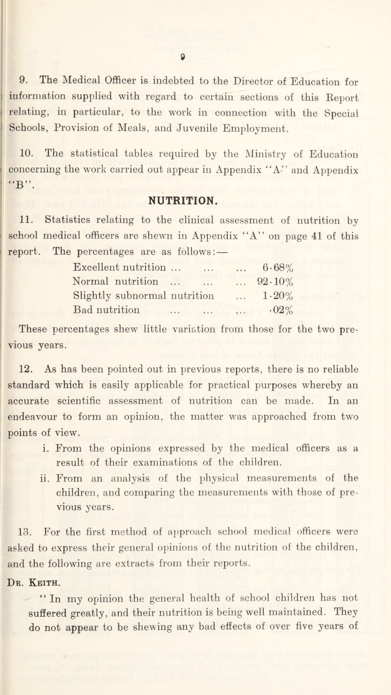 9. The Medical Officer is indebted to the Director of Education for information supplied with regard to certain sections of this Report i relating, in particular, to the work in connection with the Special < Schools, Provision of Meals, and Juvenile Employment. 10. The statistical tables required by the Ministry of Education concerning the work carried out appear in Appendix “A-” and Appendix { “B”. NUTRITION. 11. Statistics relating to the clinical assessment of nutrition by school medical officers are shewn in Appendix “A” on page 41 of this report. The percentages are as follows: — Excellent nutrition ... Normal nutrition Slightly subnormal nutrition Bad nutrition 6-68% 92-10% 1-20% •02% These percentages shew little variation from those for the two pre¬ vious years. 12. As has been pointed out in previous reports, there is no reliable standard which is easily applicable for practical purposes whereby an accurate scientific assessment of nutrition can be made. In an endeavour to form an opinion, the matter was approached from two points of view. i. From the opinions expressed by the medical officers as a result of their examinations of the children. ii. From an analysis of the physical measurements of the children, and comparing the measurements with those of pre¬ vious years. 13. For the first method of approach school medical officers were asked to express their general opinions of the nutrition of the children, and the following are extracts from their reports. Dr. Keith. “In my opinion the general health of school children has not suffered greatly, and their nutrition is being well maintained. They do not appear to be shewing any bad effects of over five years of