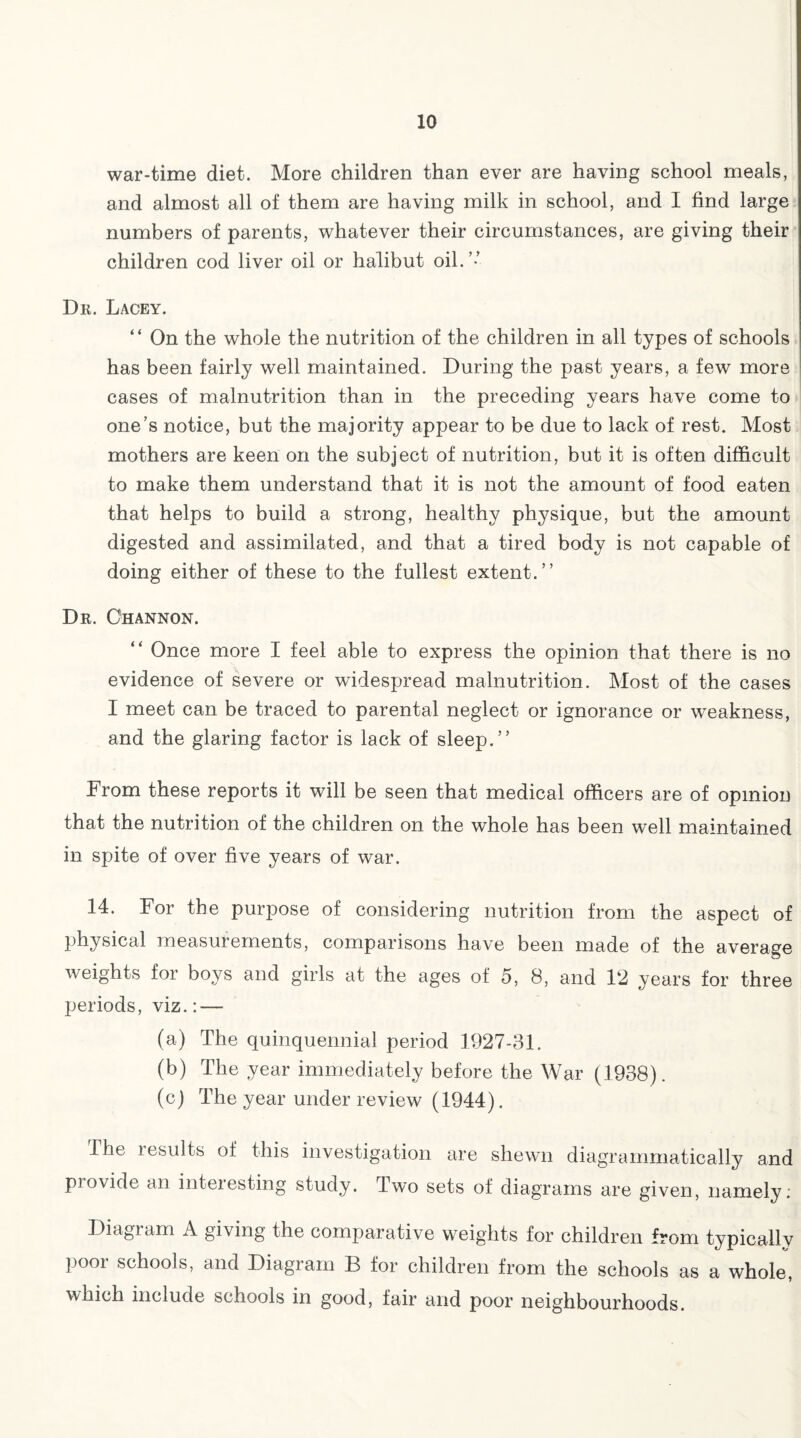 war-time diet. More children than ever are having school meals, and almost all of them are having milk in school, and I find large numbers of parents, whatever their circumstances, are giving their children cod liver oil or halibut oil.’-’ Dr. Lacey. “ On the whole the nutrition of the children in all types of schools has been fairly well maintained. During the past years, a few more cases of malnutrition than in the preceding years have come to one’s notice, but the majority appear to be due to lack of rest. Most mothers are keen on the subject of nutrition, but it is often difficult to make them understand that it is not the amount of food eaten that helps to build a strong, healthy physique, but the amount digested and assimilated, and that a tired body is not capable of doing either of these to the fullest extent.” Dr. C'hannon. “ Once more I feel able to express the opinion that there is no evidence of severe or widespread malnutrition. Most of the cases I meet can be traced to parental neglect or ignorance or weakness, and the glaring factor is lack of sleep.” From these reports it will be seen that medical officers are of opinion that the nutrition of the children on the whole has been well maintained in spite of over five years of war. 14. For the purpose of considering nutrition from the aspect of physical measurements, comparisons have been made of the average weights for boys and girls at the ages of 5, 8, and 12 years for three periods, viz.: — (a) The quinquennial period 1927-31. (b) The year immediately before the War (1938). (c) The year under review (1944). The lesults of this investigation are shewn diagrammatically and piovide an interesting study. Two sets of diagrams are given, namely: Diagram A giving the comparative weights for children from typically poor schools, and Diagram B for children from the schools as a whole, which include schools in good, fair and poor neighbourhoods.