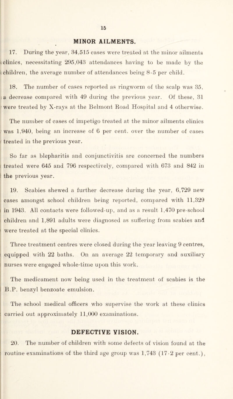 MINOR AILMENTS. 17. During the year, 34,515 cases were treated at the minor ailments clinics, necessitating 295,043 attendances having to be made by the children, the average number of attendances being 8-5 per child. 18. The number of cases reported as ringworm of the scalp was 35, a decrease compared with 49 during the previous year. Of these, 31 were treated by X-rays at the Belmont Road Hospital and 4 otherwise. The number of cases of impetigo treated at the minor ailments clinics was 1,940, being an increase of 6 per cent, over the number of cases i treated in the previous year. So far as blepharitis and conjunctivitis are concerned the numbers i treated were 645 and 796 respectively, compared with 673 and 842 in i the previous year. 19. Scabies shewed a further decrease during the year, 6,729 new cases amongst school children being reported, compared with 11,329 i in 1943. All contacts were followed-up, and as a result 1,470 pre-school children and 1,891 adults were diagnosed as suffering from scabies and ; were treated at the special clinics. Three treatment centres were closed during the year leaving 9 centres, ; equipped with 22 baths. On an average 22 temporary and auxiliary : nurses were engaged whole-time upon this work. The medicament now7 being used in the treatment of scabies is the i B.P. benzyl benzoate emulsion. The school medical officers who supervise the work at these clinics ! carried out approximately 11,000 examinations. DEFECTIVE VISION. 20. The number of children with some defects of vision found at the : routine examinations of the third age group was 1,743 (17-2 per cent.),