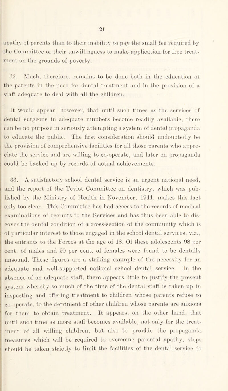 apathy of parents than to their inability to pay the small fee required by the Committee or their unwillingness to make application for free treat¬ ment on the grounds of poverty. 32. Much, therefore, remains to be done both in the education ot the parents in the need for dental treatment and in the provision of a staff adequate to deal with all the children. It would appear, however, that until such times as the services of ! dental surgeons in adequate numbers become readily available, there can be no purpose in seriously attempting a system of dental propaganda to educate the public. The first consideration should undoubtedly be the provision of comprehensive facilities for all those parents who appre¬ ciate the service and are willing to co-operate, and later on propaganda | could be backed up by records of actual achievements. 33. A satisfactory school dental service is an urgent national need, i and the report of the Teviot Committee on dentistry, which was pub¬ lished by the Ministry of Health in November, 1944, makes this fact I only too clear. This Committee has had access to the records of medical examinations of recruits to the Services and has thus been able to dis- cover the dental condition of a cross-section of the community which is of particular interest to those engaged in the school dental services, viz., the entrants to the Forces at the age of 18. Of these adolescents 98 per I cent, of males and 90 per cent, of females were found to be dentally unsound. These figures are a striking example of the necessity for an adequate and well-supported national school dental service. In the absence of an adequate staff, there appears little to justify the present system whereby so much of the time of the dental staff is taken up in inspecting and offering treatment to children whose parents refuse to $ co-operate, to the detriment of other children whose parents are anxious I for them to obtain treatment. It appears, on the other hand, that until such time as more staff becomes available, not only for the treat¬ ment of all willing children, but also to provide the propaganda, measures which will be required to overcome parental apathy, steps - should be taken strictly to limit the facilities of the dental service to