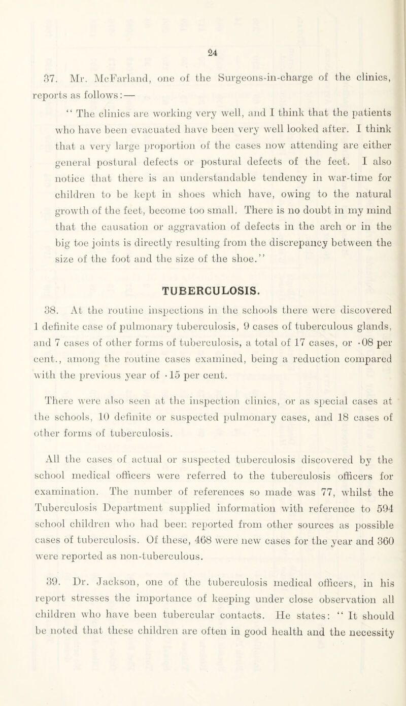 37. Mr. McFarland, one of the Surgeons-in-charge of the clinics, reports as follows: — “ The clinics are working very well, and I think that the patients who have been evacuated have been very well looked after. I think that a very large proportion of the cases now attending are either general postural defects or postural defects of the feet. I also notice that there is an understandable tendency in war-time for children to be kept in shoes which have, owing to the natural growth of the feet, become too small. There is no doubt in my mind that the causation or aggravation of defects in the arch or in the big toe joints is directly resulting from the discrepancy between the size of the foot and the size of the shoe.” TUBERCULOSIS. 38. At the routine inspections in the schools there were discovered 1 definite case of pulmonary tuberculosis, 9 cases of tuberculous glands, and 7 cases of other forms of tuberculosis, a total of 17 cases, or -08 per cent., among the routine cases examined, being a reduction compared with the previous year of -15 per cent. There were also seen at the inspection clinics, or as special cases at the schools, 10 definite or suspected pulmonary cases, and 18 cases of other forms of tuberculosis. All the cases of actual or suspected tuberculosis discovered by the school medical officers were referred to the tuberculosis officers for examination. The number of references so made was 77, whilst the Tuberculosis Department supplied information with reference to 594 school children who had been reported from other sources as possible cases of tuberculosis. Of these, 468 were new cases for the year and 360 were reported as non-tuberculous. 39. Dr. Jackson, one of the tuberculosis medical officers, in his report stresses the importance of keeping under close observation all children who have been tubercular contacts. He states: “ It should be noted that these children are often in good health and the necessity