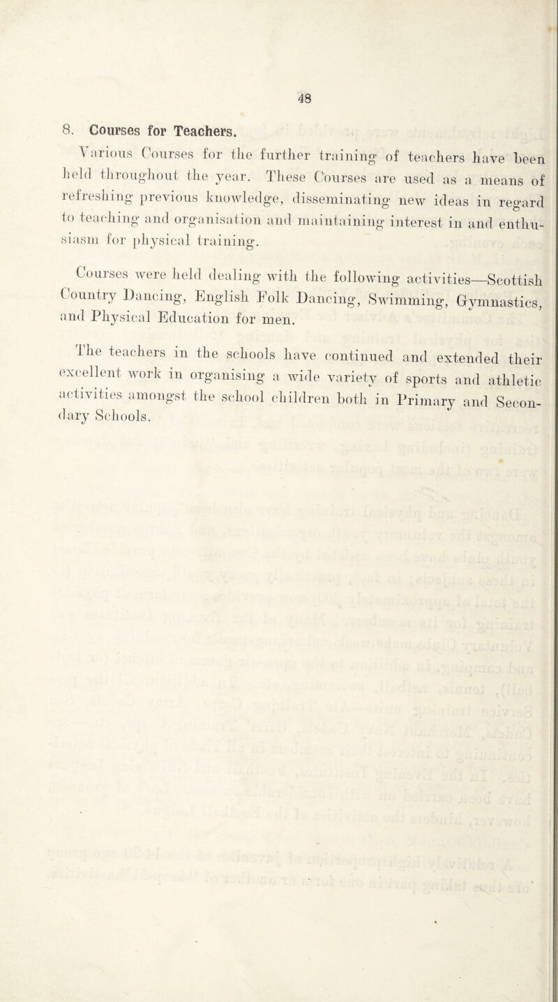 8. Courses for Teachers. Various Courses for the further training of teachers have been held throughout the year. These Courses are used as a means of refreshing previous knowledge, disseminating new ideas in regard to teaching and organisation and maintaining interest in and enthu- siasm for physical training. Courses were held dealing with the following activities—Scottish Country Dancing, English Eolk Dancing, Swimming, Gymnastics, and Physical Education for men. Ihe teachers in the schools have continued and extended their excellent work m organising a wide variety of sports and athletic activities amongst the school children both in Primary and Secon¬ dary Schools.