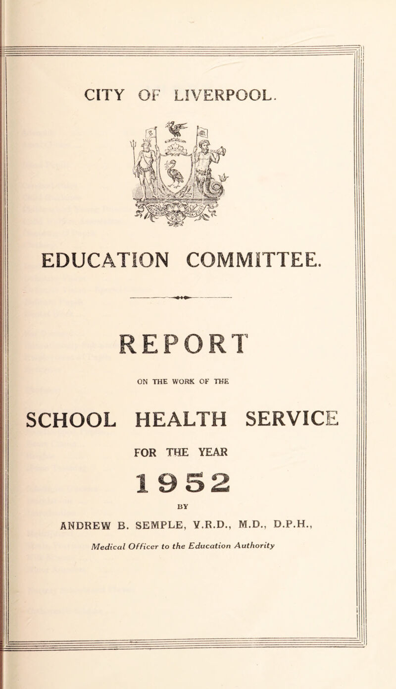 CITY OF LIVERPOOL. EDUCATION COMMITTEE. REPORT ON THE WORK OF THE SCHOOL HEALTH SERVICE FOR THE YEAR 1 9S2 BY ANDREW B. SEMPLE, Y.R.D., M.B., D.P.H., Medical Officer to the Education Authority