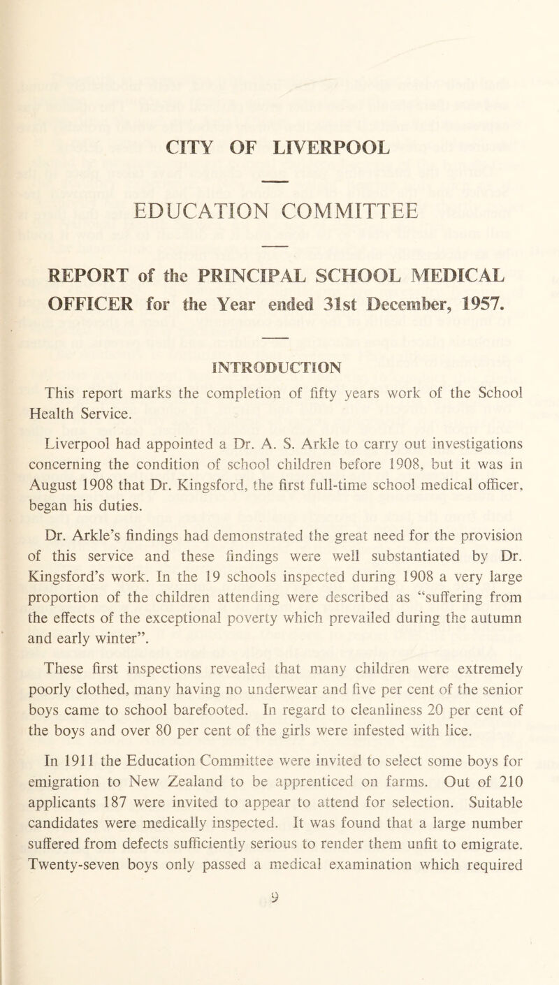 CITY OF LIVERPOOL EDUCATION COMMITTEE REPORT of the PRINCIPAL SCHOOL MEDICAL OFFICER for the Year ended 31st December, 1957. INTRODUCTION This report marks the completion of fifty years work of the School Health Service. Liverpool had appointed a Dr. A. S. Arkle to carry out investigations concerning the condition of school children before 1908, but it was in August 1908 that Dr. Kingsford, the first full-time school medical officer, began his duties. Dr. Arkle’s findings had demonstrated the great need for the provision of this service and these findings were well substantiated by Dr. Kingsford’s work. In the 19 schools inspected during 1908 a very large proportion of the children attending were described as “suffering from the effects of the exceptional poverty which prevailed during the autumn and early winter”. These first inspections revealed that many children were extremely poorly clothed, many having no underwear and five per cent of the senior boys came to school barefooted. In regard to cleanliness 20 per cent of the boys and over 80 per cent of the girls were infested with lice. In 1911 the Education Committee were invited to select some boys for emigration to New Zealand to be apprenticed on farms. Out of 210 applicants 187 were invited to appear to attend for selection. Suitable candidates were medically inspected. It was found that a large number suffered from defects sufficiently serious to render them unfit to emigrate. Twenty-seven boys only passed a medical examination which required