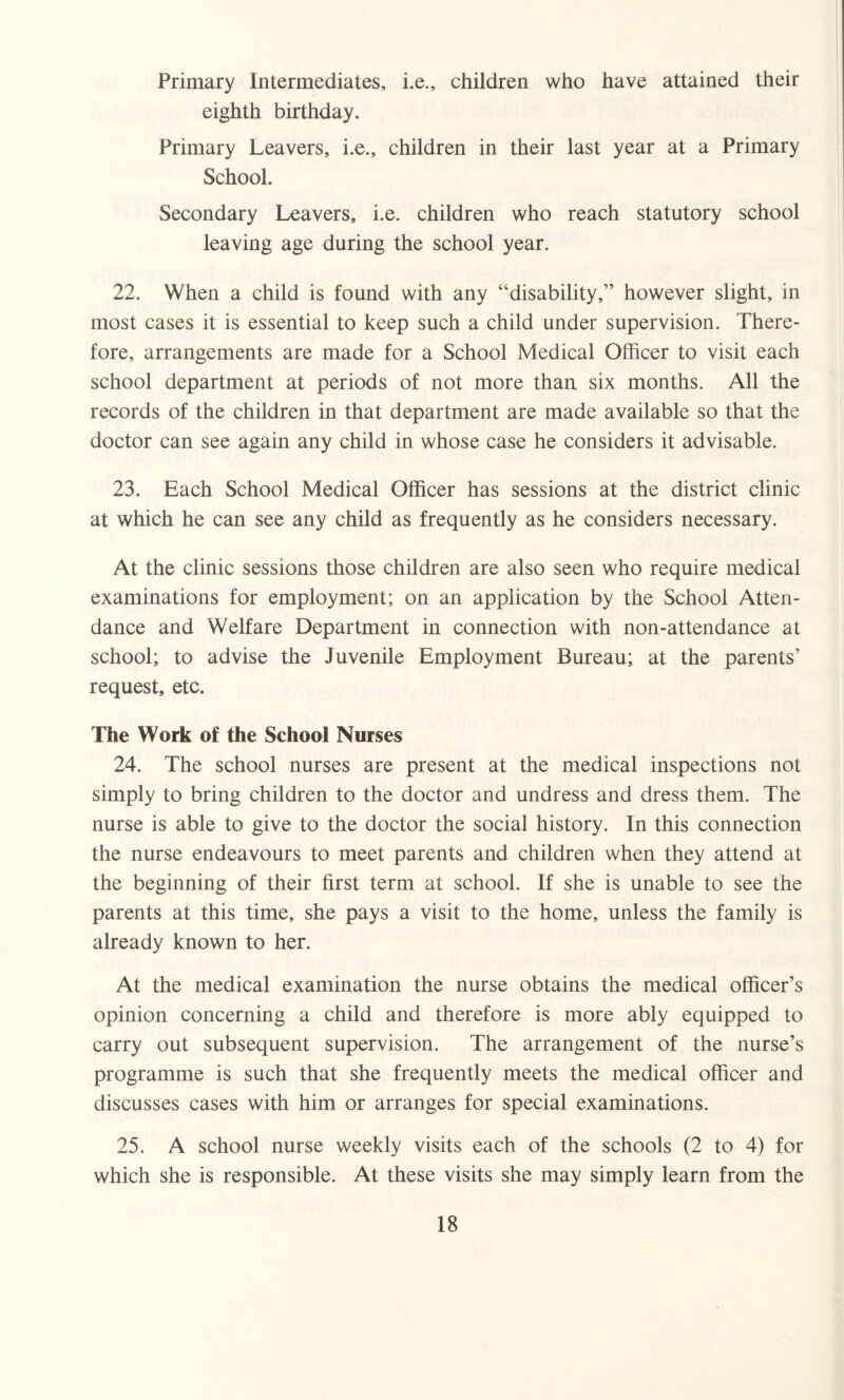 Primary Intermediates, i.e., children who have attained their eighth birthday. Primary Leavers, i.e., children in their last year at a Primary School. Secondary Leavers, i.e. children who reach statutory school leaving age during the school year. 22. When a child is found with any “disability,” however slight, in most cases it is essential to keep such a child under supervision. There¬ fore, arrangements are made for a School Medical Officer to visit each school department at periods of not more than six months. All the records of the children in that department are made available so that the doctor can see again any child in whose case he considers it advisable. 23. Each School Medical Officer has sessions at the district clinic at which he can see any child as frequently as he considers necessary. At the clinic sessions those children are also seen who require medical examinations for employment; on an application by the School Atten¬ dance and Welfare Department in connection with non-attendance at school; to advise the Juvenile Employment Bureau; at the parents’ request, etc. The Work of the School Nurses 24. The school nurses are present at the medical inspections not simply to bring children to the doctor and undress and dress them. The nurse is able to give to the doctor the social history. In this connection the nurse endeavours to meet parents and children when they attend at the beginning of their first term at school. If she is unable to see the parents at this time, she pays a visit to the home, unless the family is already known to her. At the medical examination the nurse obtains the medical officer’s opinion concerning a child and therefore is more ably equipped to carry out subsequent supervision. The arrangement of the nurse’s programme is such that she frequently meets the medical officer and discusses cases with him or arranges for special examinations. 25. A school nurse weekly visits each of the schools (2 to 4) for which she is responsible. At these visits she may simply learn from the