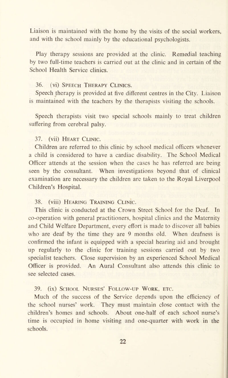 Liaison is maintained with the home by the visits of the social workers, and with the school mainly by the educational psychologists. Play therapy sessions are provided at the clinic. Remedial teaching by two full-time teachers is carried out at the clinic and in certain of the School Health Service clinics. 36. (vi) Speech Therapy Clinics. Speech therapy is provided at five different centres in the City. Liaison is maintained with the teachers by the therapists visiting the schools. Speech therapists visit two special schools mainly to treat children suffering from cerebral palsy. 37. (vii) Heart Clinic. Children are referred to this clinic by school medical officers whenever a child is considered to have a cardiac disability. The School Medical Officer attends at the session when the cases he has referred are being seen by the consultant. When investigations beyond that of clinical examination are necessary the children are taken to the Royal Liverpool Children’s Hospital. 38. (viii) Hearing Training Clinic. This clinic is conducted at the Crown Street School for the Deaf. In co-operation with general practitioners, hospital clinics and the Maternity and Child Welfare Department, every effort is made to discover all babies who are deaf by the time they are 9 months old. When deafness is confirmed the infant is equipped with a special hearing aid and brought up regularly to the clinic for training sessions carried out by two specialist teachers. Close supervision by an experienced School Medical Officer is provided. An Aural Consultant also attends this clinic to see selected cases. 39. (ix) School Nurses’ Follow-up Work, etc. Much of the success of the Service depends upon the efficiency of the school nurses’ work. They must maintain close contact with the children’s homes and schools. About one-half of each school nurse’s time is occupied in home visiting and one-quarter with work in the schools.