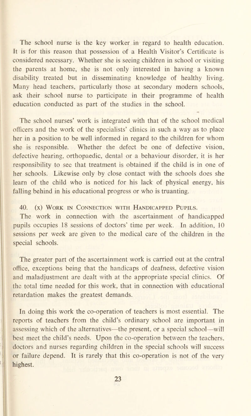 The school nurse is the key worker in regard to health education. It is for this reason that possession of a Health Visitor’s Certificate is considered necessary. Whether she is seeing children in school or visiting the parents at home, she is not only interested in having a known disability treated but in disseminating knowledge of healthy living. Many head teachers, particularly those at secondary modern schools, ask their school nurse to participate in their programme of health education conducted as part of the studies in the school. The school nurses’ work is integrated with that of the school medical officers and the work of the specialists’ clinics in such a way as to place her in a position to be well informed in regard to the children for whom she is responsible. Whether the defect be one of defective vision, defective hearing, orthopaedic, dental or a behaviour disorder, it is her responsibility to see that treatment is obtained if the child is in one of her schools. Likewise only by close contact with the schools does she learn of the child who is noticed for his lack of physical energy, his failing behind in his educational progress or who is truanting. 40. (x) Work in Connection with Handicapped Pupils. The work in connection with the ascertainment of handicapped pupils occupies 18 sessions of doctors’ time per week. In addition, 10 sessions per week are given to the medical care of the children in the special schools. The greater part of the ascertainment work is carried out at the central office, exceptions being that the handicaps of deafness, defective vision and maladjustment are dealt with at the appropriate special clinics. Of the total time needed for this work, that in connection with educational retardation makes the greatest demands. In doing this work the co-operation of teachers is most essential. The reports of teachers from the child’s ordinary school are important in assessing which of the alternatives—the present, or a special school—will best meet the child’s needs. Upon the co-operation between the teachers, doctors and nurses regarding children in the special schools will success or failure depend. It is rarely that this co-operation is not of the very highest.