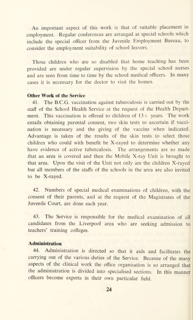 An important aspect of this work is that of suitable placement in employment. Regular conferences are arranged at special schools which include the special officer from the Juvenile Employment Bureau, to consider the employment suitability of school leavers. Those children who are so disabled that home teaching has been provided are under regular supervision by the special school nurses and are seen from time to time by the school medical officers. In many cases it is necessary for the doctor to visit the homes. Other Work of the Service 41. The B.C.G. vaccination against tuberculosis is carried out by the staff of the School Health Service at the request of the Health Depart¬ ment. This vaccination is offered to children of 13+ years. The work entails obtaining parental consent, two skin tests to ascertain if vacci¬ nation is necessary and the giving of the vaccine when indicated. Advantage is taken of the results of the skin tests to select those children who could with benefit be X-rayed to determine whether any have evidence of active tuberculosis. The arrangements are so made that an area is covered and then the Mobile X-ray Unit is brought to that area. Upon the visit of the Unit not only are the children X-rayed but all members of the staffs of the schools in the area are also invited to be X-rayed. 42. Numbers of special medical examinations of children, with the consent of their parents, and at the request of the Magistrates of the Juvenile Court, are done each year. 43. The Service is responsible for the medical examination of all candidates from the Liverpool area who are seeking admission to teachers’ training colleges. Administration 44. Administration is directed so that it aids and facilitates the carrying out of the various duties of the Service. Because of the many aspects of the clinical work the office organisation is so arranged that the administration is divided into specialised sections. In this manner officers become experts in their own particular field.