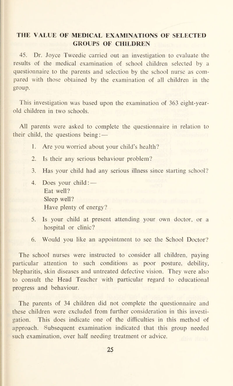 THE VALUE OF MEDICAL EXAMINATIONS OF SELECTED GROUPS OF CHILDREN 45. Dr. Joyce Tweedie carried out an investigation to evaluate the results of the medical examination of school children selected by a questionnaire to the parents and selection by the school nurse as com¬ pared with those obtained by the examination of all children in the group. This investigation was based upon the examination of 363 eight-year- old children in two schools. All parents were asked to complete the questionnaire in relation to their child, the questions being: — 1. Are you worried about your child’s health? 2. Is their any serious behaviour problem? 3. Has your child had any serious illness since starting school? 4. Does your child: — Eat well? Sleep well? Have plenty of energy? 5. Is your child at present attending your own doctor, or a hospital or clinic? 6. Would you like an appointment to see the School Doctor? The school nurses were instructed to consider all children, paying particular attention to such conditions as poor posture, debility, blepharitis, skin diseases and untreated defective vision. They were also to consult the Head Teacher with particular regard to educational progress and behaviour. The parents of 34 children did not complete the questionnaire and these children were excluded from further consideration in this investi¬ gation. This does indicate one of the difficulties in this method of approach. Subsequent examination indicated that this group needed such examination, over half needing treatment or advice.