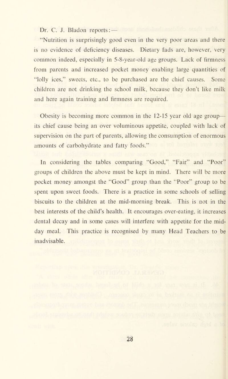 Dr. C. J. Bladon reports: — “Nutrition is surprisingly good even in the very poor areas and there is no evidence of deficiency diseases. Dietary fads are, however, very common indeed, especially in 5-8-year-old age groups. Lack of firmness from parents and increased pocket money enabling large quantities of “lolly ices,” sweets, etc., to be purchased are the chief causes. Some children are not drinking the school milk, because they don’t like milk and here again training and firmness are required. Obesity is becoming more common in the 12-15 year old age group— its chief cause being an over voluminous appetite, coupled with lack of supervision on the part of parents, allowing the consumption of enormous amounts of carbohydrate and fatty foods.” In considering the tables comparing “Good,” “Fair” and “Poor” groups of children the above must be kept in mind. There will be more pocket money amongst the “Good” group than the ‘‘Poor” group to be spent upon sweet foods. There is a practice in some schools of selling biscuits to the children at the mid-morning break. This is not in the best interests of the child’s health. It encourages over-eating, it increases dental decay and in some cases will interfere with appetite for the mid¬ day meal. This practice is recognised by many Head Teachers to be inadvisable.