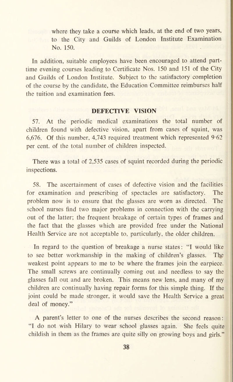 where they take a course which leads, at the end of two years, to the City and Guilds of London Institute Examination No. 150. In addition, suitable employees have been encouraged to attend part- time evening courses leading to Certificate Nos. 150 and 151 of the City and Guilds of London Institute. Subject to the satisfactory completion of the course by the candidate, the Education Committee reimburses half the tuition and examination fees. DEFECTIVE VISION 57. At the periodic medical examinations the total number of children found with defective vision, apart from cases of squint, was 6,676. Of this number, 4,743 required treatment which represented 9 62 per cent, of the total number of children inspected. There was a total of 2,535 cases of squint recorded during the periodic inspections. 58. The ascertainment of cases of defective vision and the facilities for examination and prescribing of spectacles are satisfactory. The problem now is to ensure that the glasses are worn as directed. The school nurses find two major problems in connection with the carrying out of the latter; the frequent breakage of certain types of frames and the fact that the glasses which are provided free under the National Health Service are not acceptable to, particularly, the older children. In regard to the question of breakage a nurse states: “I would like to see better workmanship in the making of children’s glasses. The weakest point appears to me to be where the frames join the earpiece. The small screws are continually coming out and needless to say the glasses fall out and are broken. This means new lens, and many of my children are continually having repair forms for this simple thing. If the joint could be made stronger, it would save the Health Service a great deal of money.” A parent’s letter to one of the nurses describes the second reason: “I do not wish Hilary to wear school glasses again. She feels quite childish in them as the frames are quite silly on growing boys and girls.”