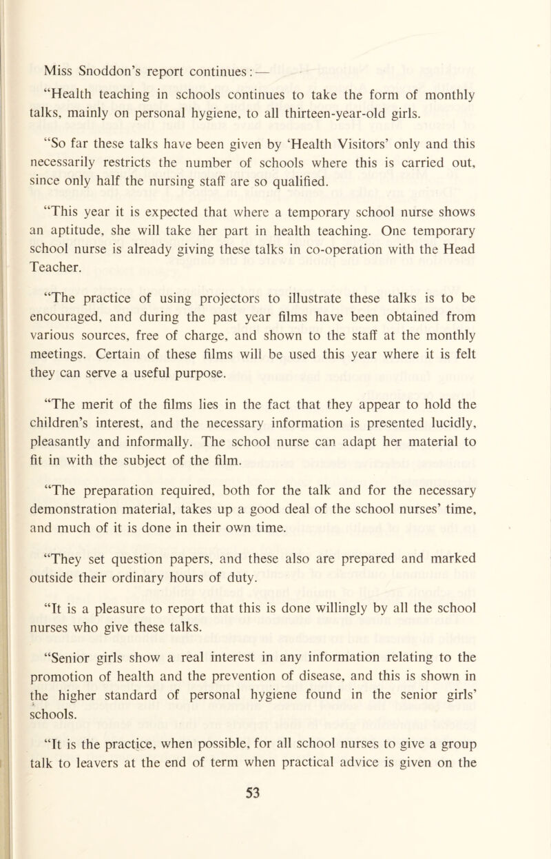 Miss Snoddon’s report continues: — “Health teaching in schools continues to take the form of monthly talks, mainly on personal hygiene, to all thirteen-year-old girls. “So far these talks have been given by ‘Health Visitors’ only and this necessarily restricts the number of schools where this is carried out, since only half the nursing staff are so qualified. “This year it is expected that where a temporary school nurse shows an aptitude, she will take her part in health teaching. One temporary school nurse is already giving these talks in co-operation with the Head Teacher. “The practice of using projectors to illustrate these talks is to be encouraged, and during the past year films have been obtained from various sources, free of charge, and shown to the staff at the monthly meetings. Certain of these films will be used this year where it is felt they can serve a useful purpose. “The merit of the films lies in the fact that they appear to hold the children’s interest, and the necessary information is presented lucidly, pleasantly and informally. The school nurse can adapt her material to fit in with the subject of the film. “The preparation required, both for the talk and for the necessary demonstration material, takes up a good deal of the school nurses’ time, and much of it is done in their own time. “They set question papers, and these also are prepared and marked outside their ordinary hours of duty. “It is a pleasure to report that this is done willingly by all the school nurses who give these talks. “Senior girls show a real interest in any information relating to the promotion of health and the prevention of disease, and this is shown in the higher standard of personal hygiene found in the senior girls’ schools. “It is the practice, when possible, for all school nurses to give a group talk to leavers at the end of term when practical advice is given on the