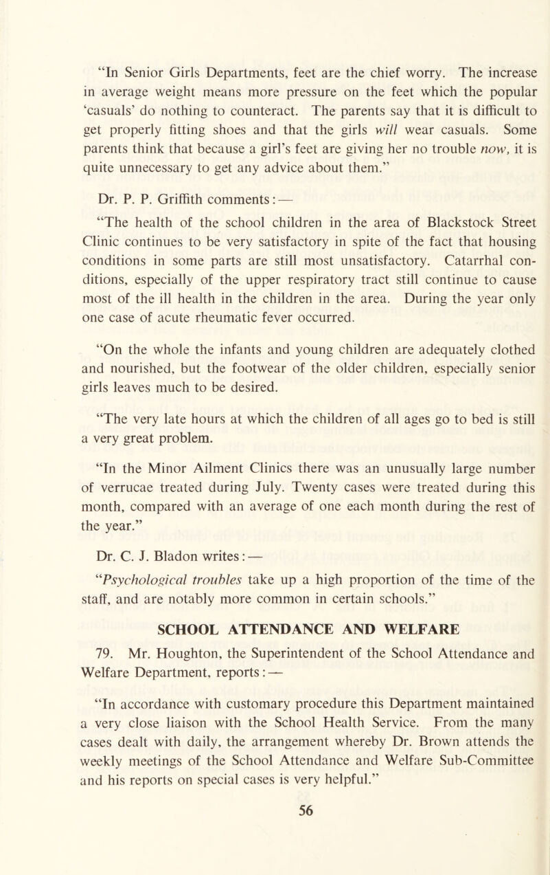 “In Senior Girls Departments, feet are the chief worry. The increase in average weight means more pressure on the feet which the popular ‘casuals’ do nothing to counteract. The parents say that it is difficult to get properly fitting shoes and that the girls will wear casuals. Some parents think that because a girl’s feet are giving her no trouble now, it is quite unnecessary to get any advice about them.” Dr. P. P. Griffith comments: — “The health of the school children in the area of Blackstock Street Clinic continues to be very satisfactory in spite of the fact that housing conditions in some parts are still most unsatisfactory. Catarrhal con¬ ditions, especially of the upper respiratory tract still continue to cause most of the ill health in the children in the area. During the year only one case of acute rheumatic fever occurred. “On the whole the infants and young children are adequately clothed and nourished, but the footwear of the older children, especially senior girls leaves much to be desired. “The very late hours at which the children of all ages go to bed is still a very great problem. “In the Minor Ailment Clinics there was an unusually large number of verrucae treated during July. Twenty cases were treated during this month, compared with an average of one each month during the rest of the year.” Dr. C. J. Bladon writes: — “Psychological troubles take up a high proportion of the time of the staff, and are notably more common in certain schools.” SCHOOL ATTENDANCE AND WELFARE 79. Mr. Houghton, the Superintendent of the School Attendance and Welfare Department, reports : — “In accordance with customary procedure this Department maintained a very close liaison with the School Health Service. From the many cases dealt with daily, the arrangement whereby Dr. Brown attends the weekly meetings of the School Attendance and Welfare Sub-Committee and his reports on special cases is very helpful.”